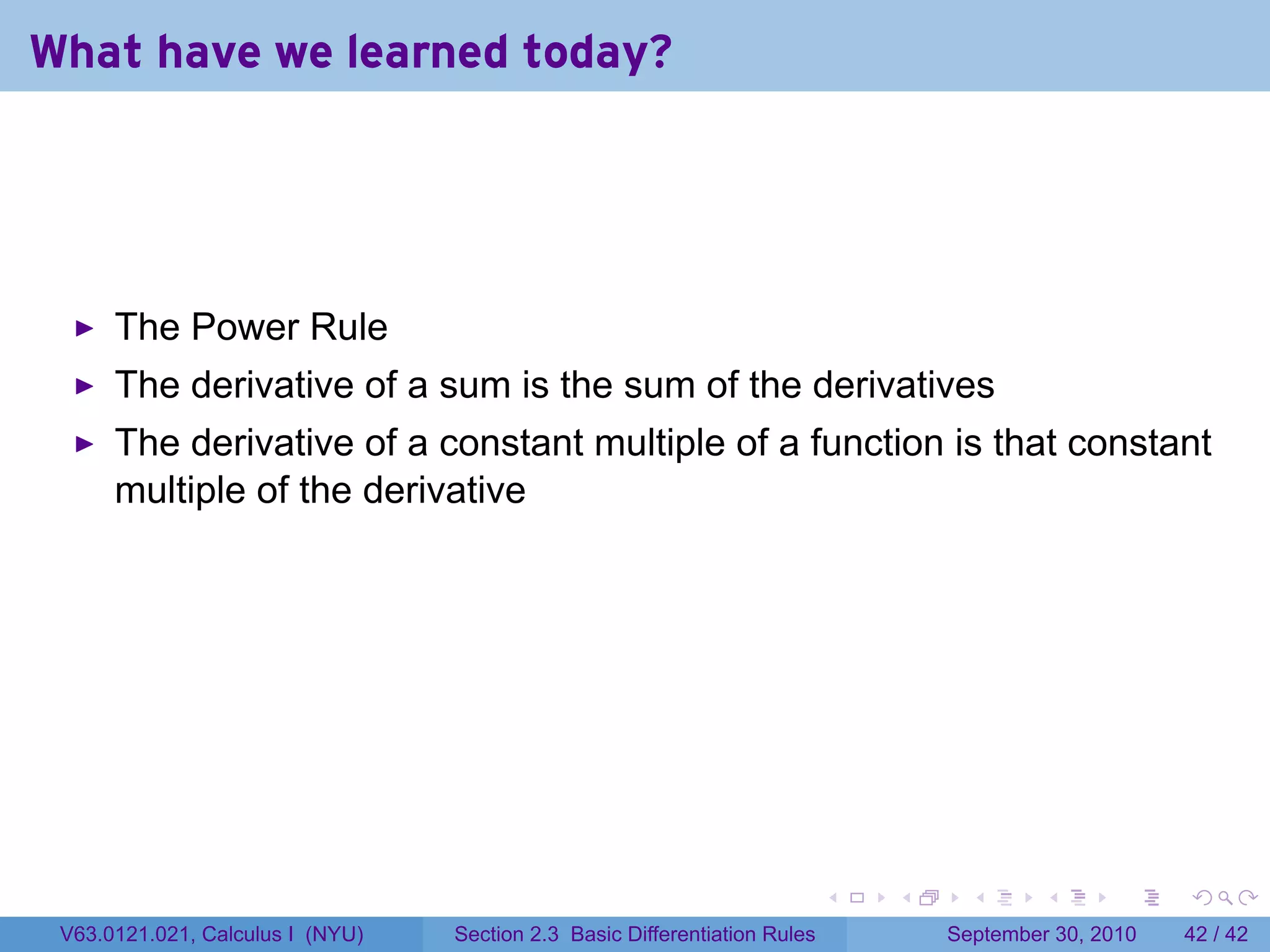 What have we learned today?




      The Power Rule
      The derivative of a sum is the sum of the derivatives
      The derivative of a constant multiple of a function is that constant
      multiple of the derivative




                                                                            .   .     .      .      .    .

 V63.0121.021, Calculus I (NYU)   Section 2.3 Basic Differentiation Rules           September 30, 2010   42 / 42
 