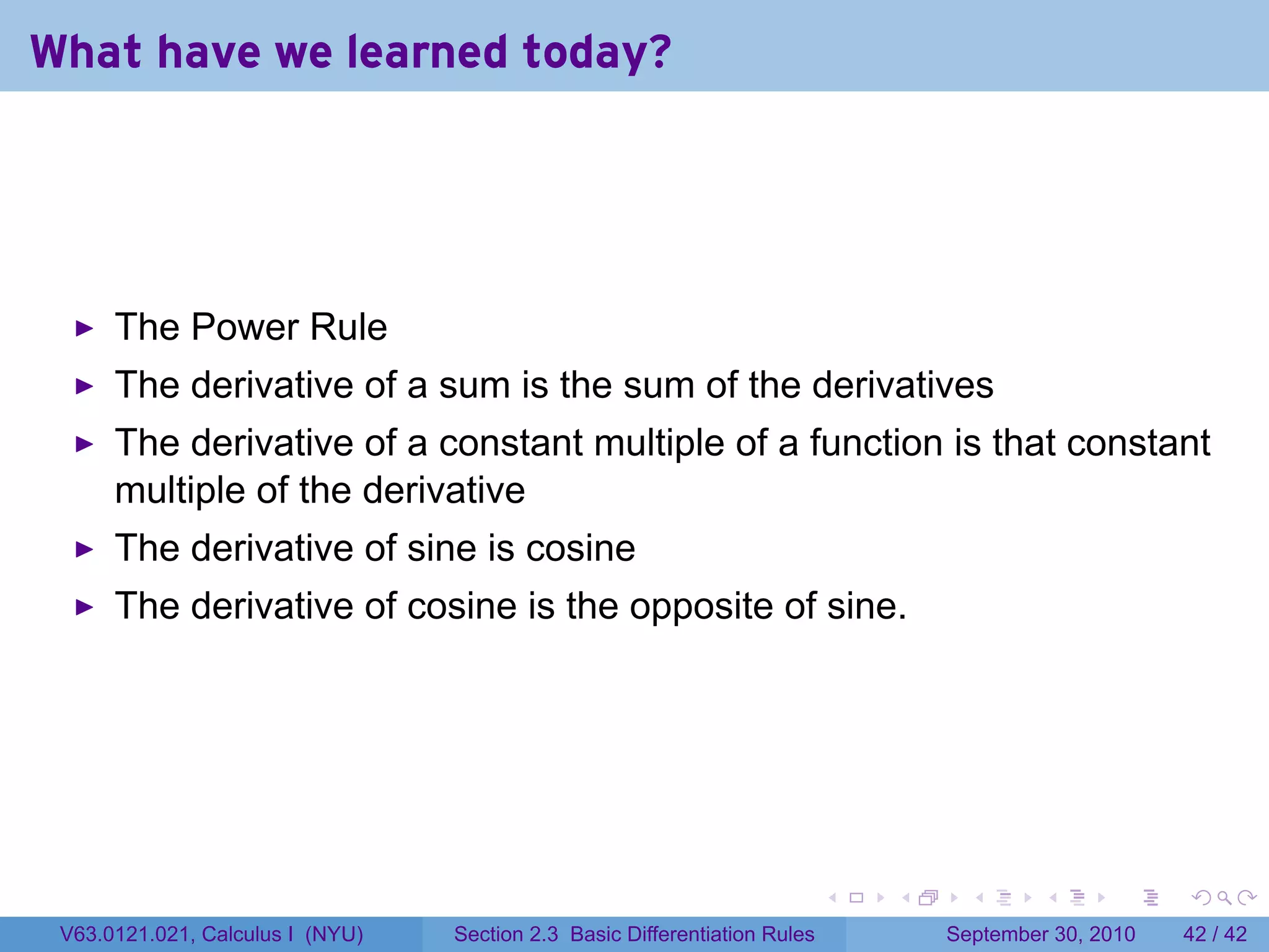 What have we learned today?




      The Power Rule
      The derivative of a sum is the sum of the derivatives
      The derivative of a constant multiple of a function is that constant
      multiple of the derivative
      The derivative of sine is cosine
      The derivative of cosine is the opposite of sine.




                                                                            .   .     .      .      .    .

 V63.0121.021, Calculus I (NYU)   Section 2.3 Basic Differentiation Rules           September 30, 2010   42 / 42
 