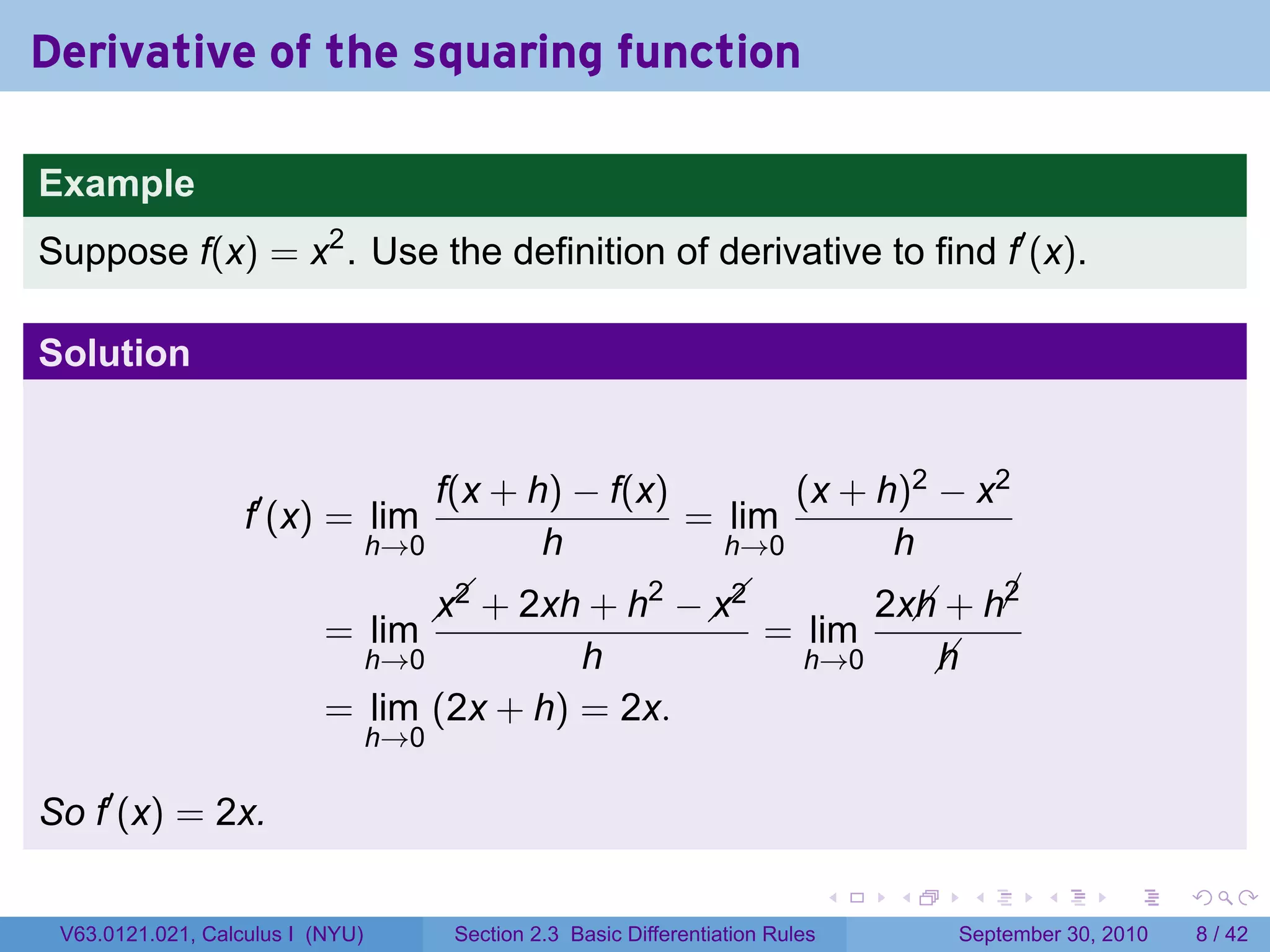 Derivative of the squaring function

Example
Suppose f(x) = x2 . Use the definition of derivative to find f′ (x).

Solution


                                      f(x + h) − f(x)       (x + h)2 − x2
                   f′ (x) = lim                       = lim
                                  h→0        h          h→0       h
                                                   2   
                                          + 2xh + h −  
                                        x2            x2                          2x + h¡
                                                                                    h    2
                           = lim                                          = lim
                                  h→0     h                                   h→0    h
                           = lim (2x + h) = 2x.
                                  h→0

So f′ (x) = 2x.

                                                                                   .   .    .      .      .     .

 V63.0121.021, Calculus I (NYU)          Section 2.3 Basic Differentiation Rules           September 30, 2010       8 / 42
 