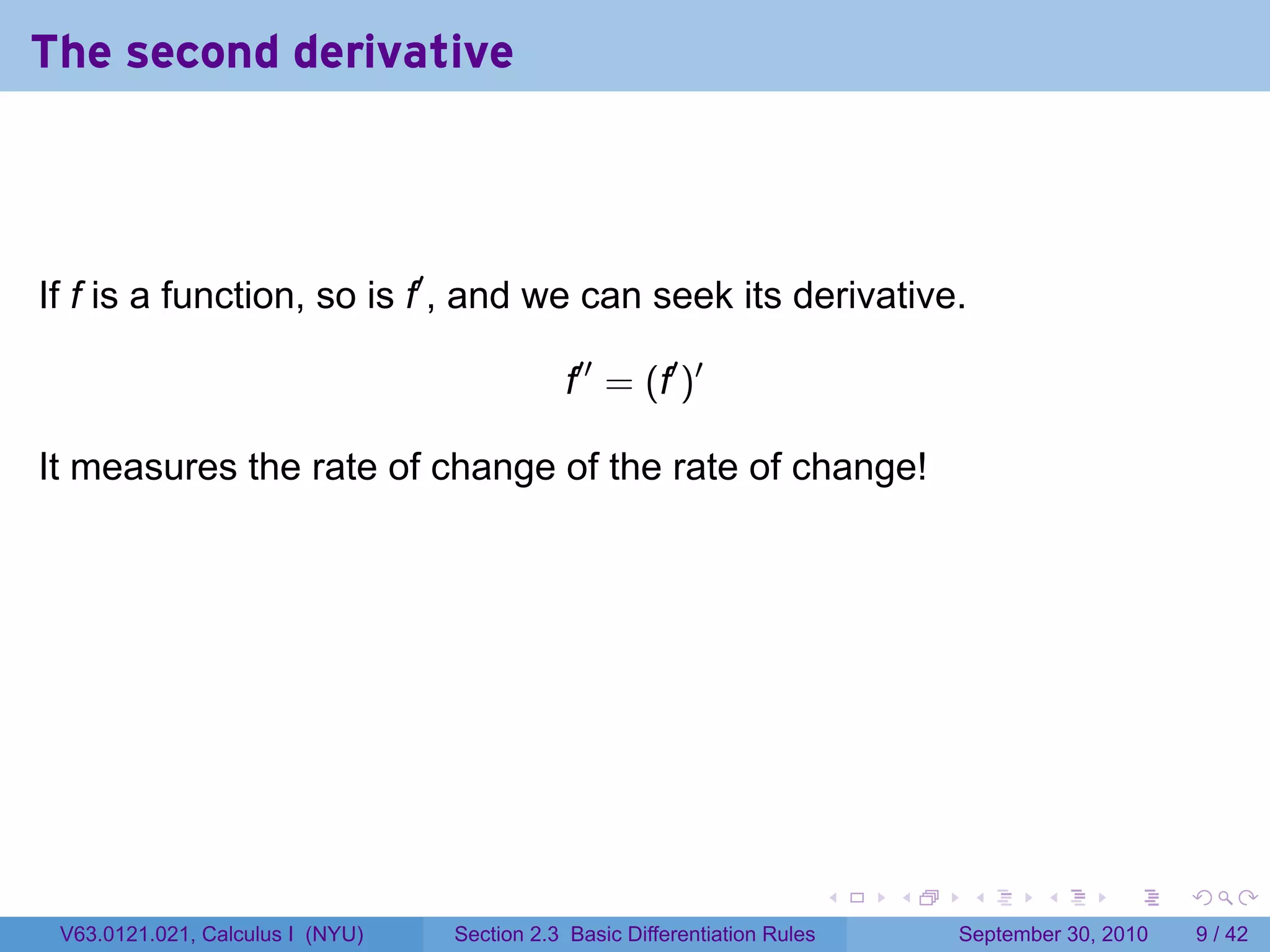 The second derivative



If f is a function, so is f′ , and we can seek its derivative.

                                             f′′ = (f′ )′

It measures the rate of change of the rate of change!




                                                                            .   .    .      .      .     .

 V63.0121.021, Calculus I (NYU)   Section 2.3 Basic Differentiation Rules           September 30, 2010       9 / 42
 