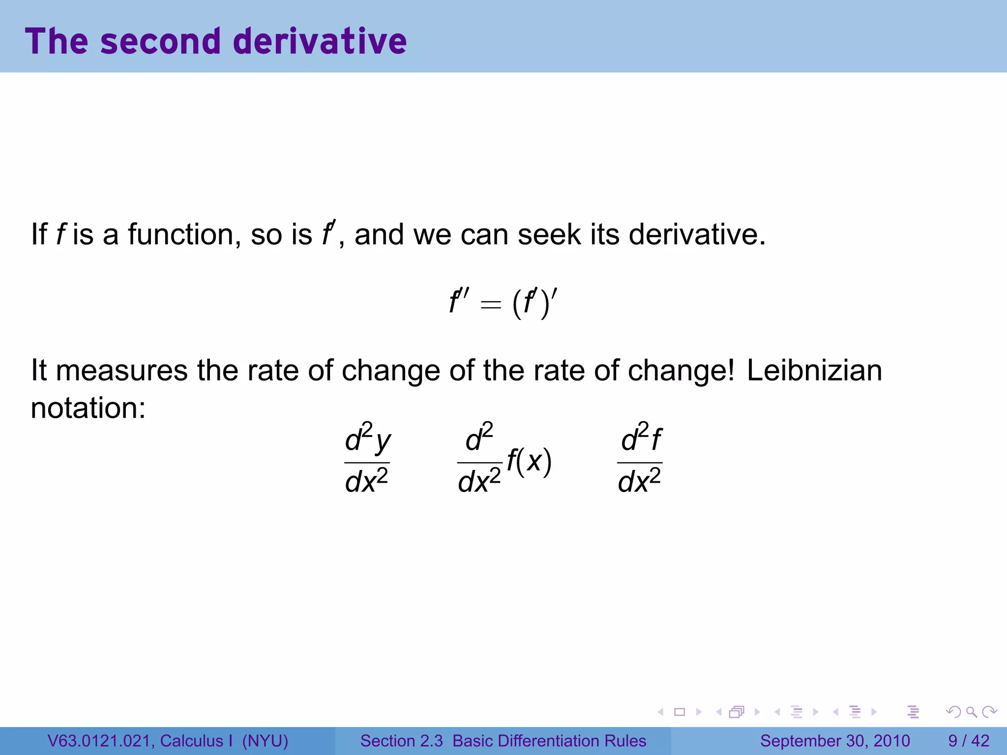 The second derivative



If f is a function, so is f′ , and we can seek its derivative.

                                             f′′ = (f′ )′

It measures the rate of change of the rate of change! Leibnizian
notation:
                        d2 y    d2           d2 f
                                    f(x)
                        dx2    dx2           dx2




                                                                            .   .    .      .      .     .

 V63.0121.021, Calculus I (NYU)   Section 2.3 Basic Differentiation Rules           September 30, 2010       9 / 42
 