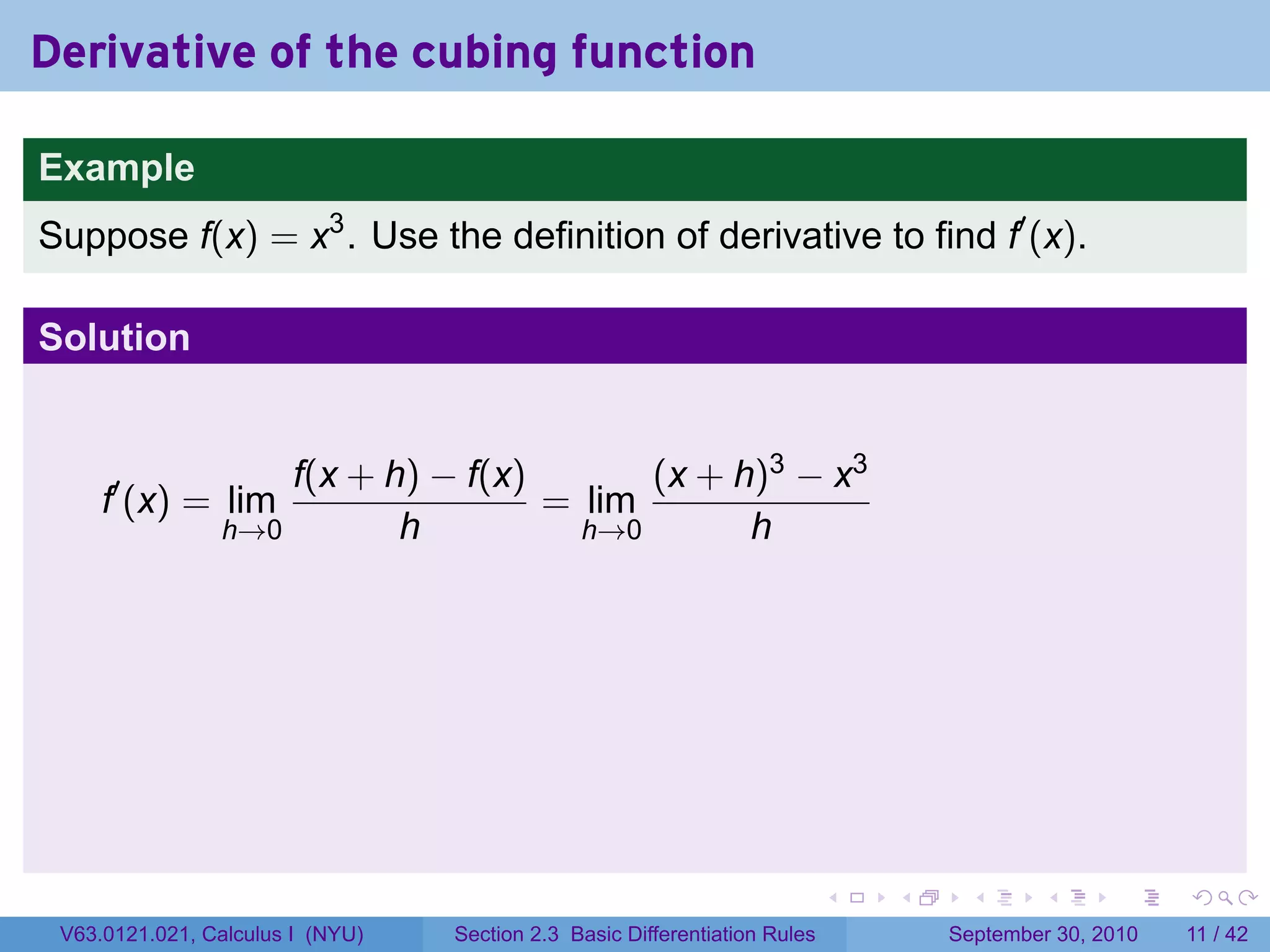 Derivative of the cubing function

Example
Suppose f(x) = x3 . Use the definition of derivative to find f′ (x).

Solution


                    f(x + h) − f(x)       (x + h)3 − x3
     f′ (x) = lim                   = lim
                h→0        h          h→0       h




                                                                            .   .    .      .      .     .

 V63.0121.021, Calculus I (NYU)   Section 2.3 Basic Differentiation Rules           September 30, 2010   11 / 42
 