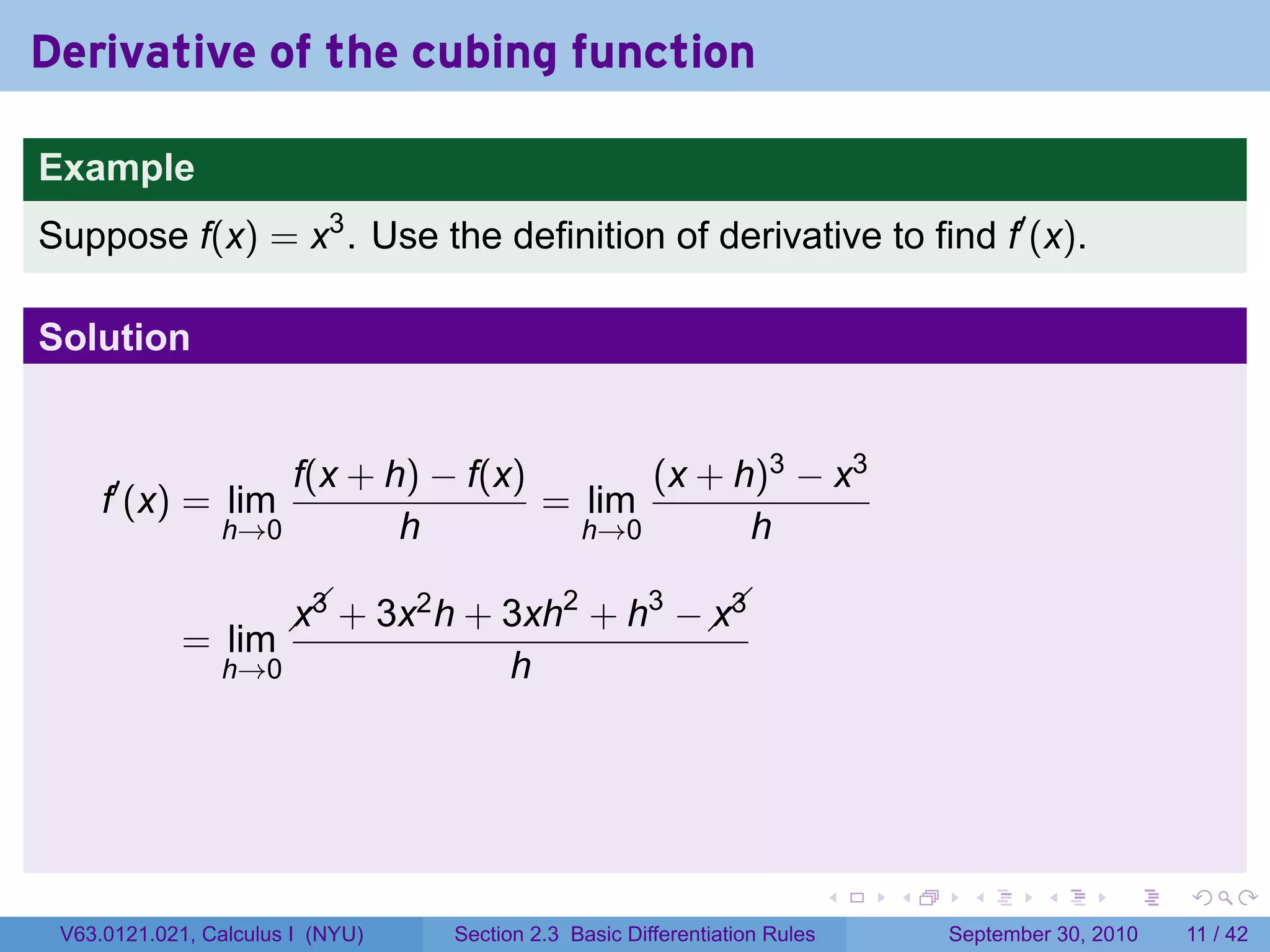 Derivative of the cubing function

Example
Suppose f(x) = x3 . Use the definition of derivative to find f′ (x).

Solution


                    f(x + h) − f(x)       (x + h)3 − x3
     f′ (x) = lim                   = lim
                h→0        h          h→0       h

                                     2   3   
                         + 3x h + 3xh + h −  
                       x3    2              x3
             = lim
                h→0                     h




                                                                            .   .    .      .      .     .

 V63.0121.021, Calculus I (NYU)   Section 2.3 Basic Differentiation Rules           September 30, 2010   11 / 42
 