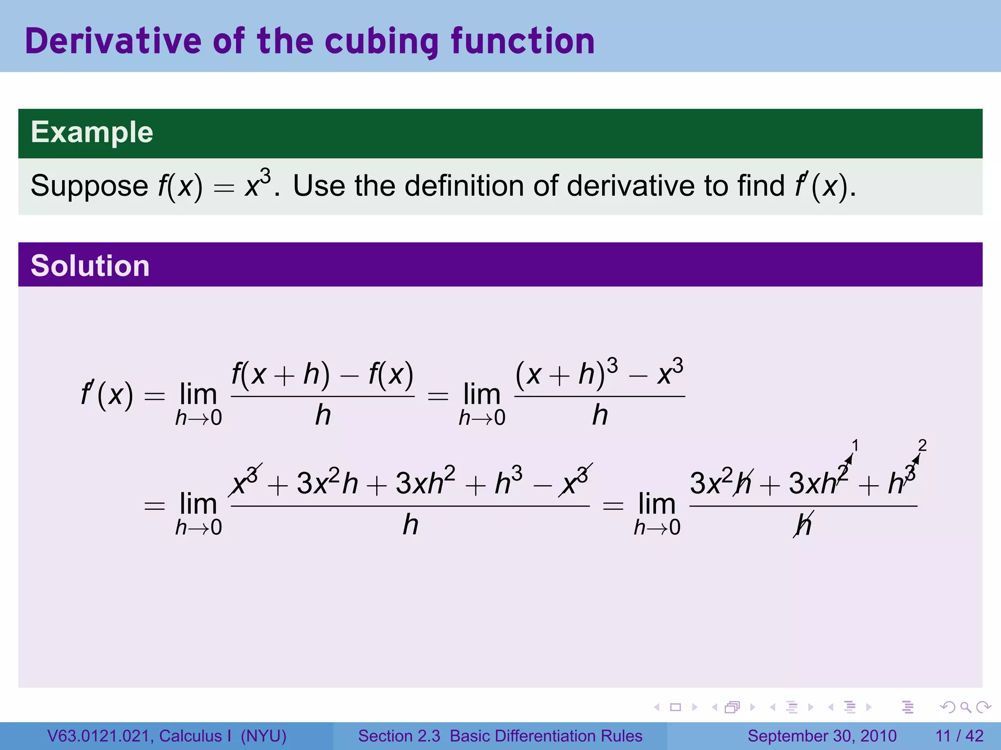 Derivative of the cubing function

Example
Suppose f(x) = x3 . Use the definition of derivative to find f′ (x).

Solution


                    f(x + h) − f(x)       (x + h)3 − x3
     f′ (x) = lim                   = lim
                h→0        h          h→0       h
                                                                                                        1       2

                         
                        x3 +      3x2 h          2
                                          + 3xh + h −     3       
                                                                 x3                 3x2 h               ¡
                                                                                                        !
                                                                                                        2       !
                                                                                                                ¡
                                                                                                                3
                                                                                          + 3xh + h
             = lim                                      = lim
                h→0                         h             h→0                                   
                                                                                                h




                                                                                .    .      .       .       .       .

 V63.0121.021, Calculus I (NYU)       Section 2.3 Basic Differentiation Rules            September 30, 2010         11 / 42
 