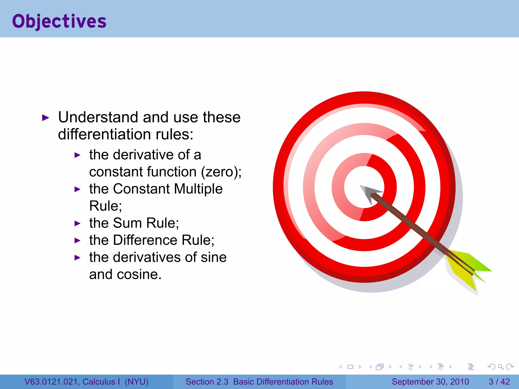 Objectives



         Understand and use these
         differentiation rules:
                the derivative of a
                constant function (zero);
                the Constant Multiple
                Rule;
                the Sum Rule;
                the Difference Rule;
                the derivatives of sine
                and cosine.




                                                                            .   .    .      .      .     .

 V63.0121.021, Calculus I (NYU)   Section 2.3 Basic Differentiation Rules           September 30, 2010       3 / 42
 