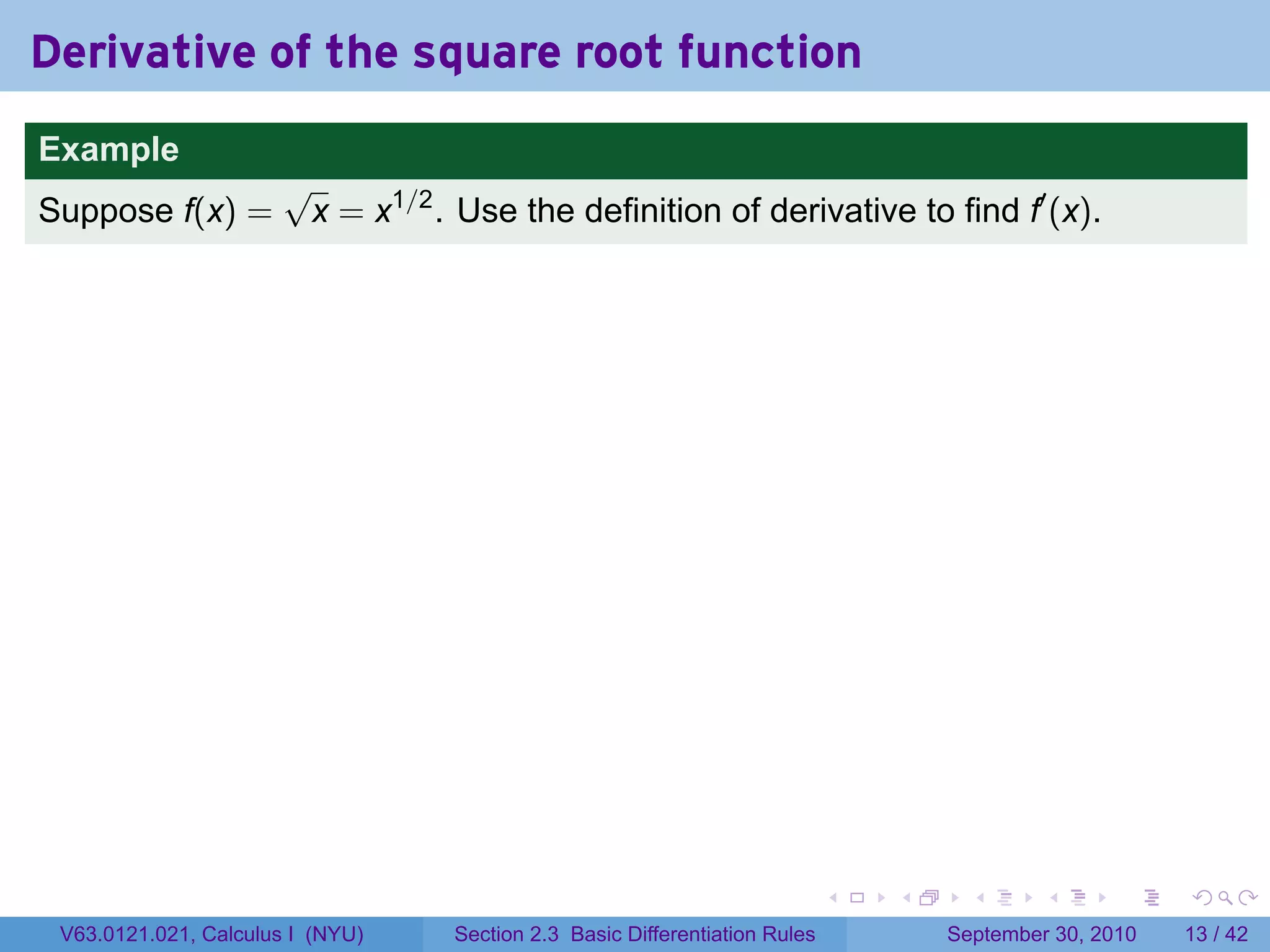 Derivative of the square root function
.
Example
                          √
Suppose f(x) =             x = x1/2 . Use the definition of derivative to find f′ (x).




.                                                                               .   .     .      .      .    .

    V63.0121.021, Calculus I (NYU)    Section 2.3 Basic Differentiation Rules           September 30, 2010   13 / 42
 