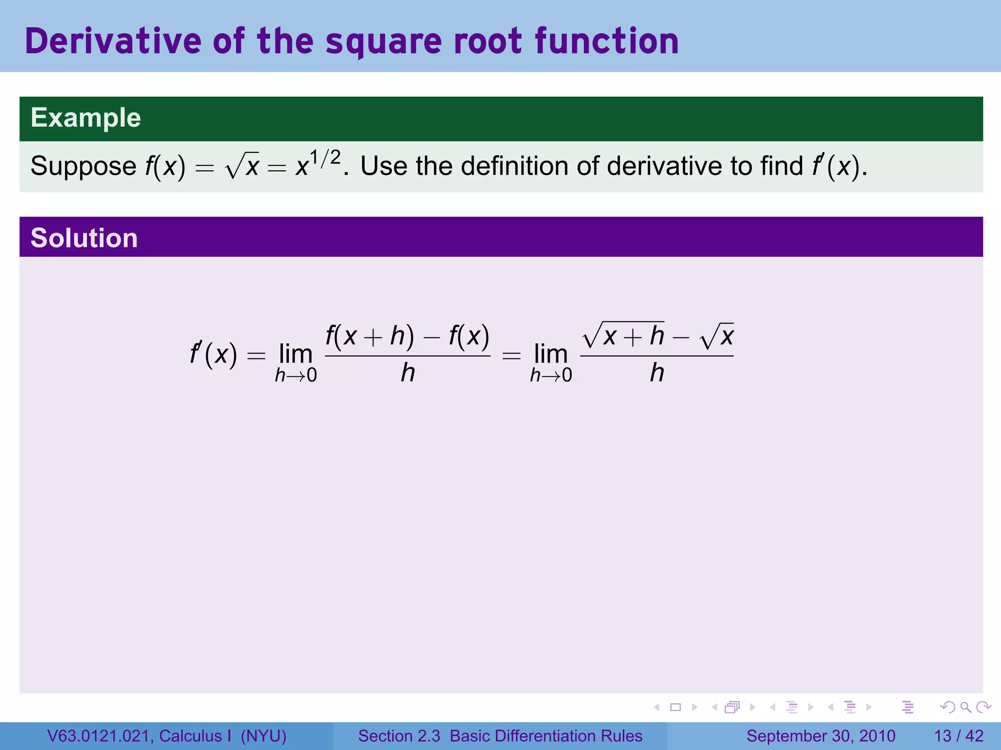 Derivative of the square root function
.
Example
                          √
Suppose f(x) =             x = x1/2 . Use the definition of derivative to find f′ (x).

Solution

                                                                     √    √
                                    f(x + h) − f(x)                   x+h− x
                     f′ (x) = lim                   = lim
                                h→0        h          h→0               h




.                                                                                .   .     .      .      .    .

    V63.0121.021, Calculus I (NYU)     Section 2.3 Basic Differentiation Rules           September 30, 2010   13 / 42
 