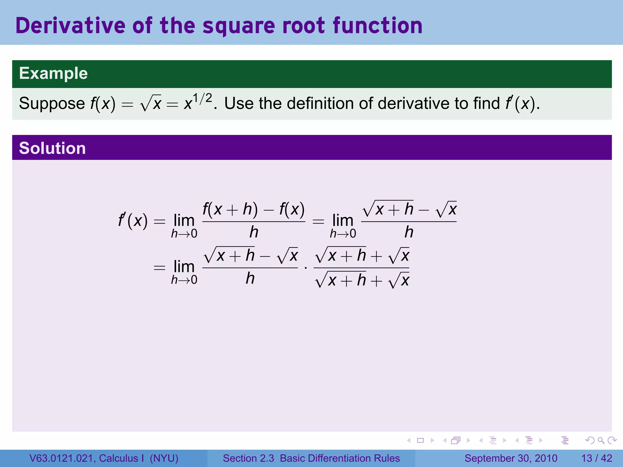 Derivative of the square root function
.
Example
                          √
Suppose f(x) =             x = x1/2 . Use the definition of derivative to find f′ (x).

Solution

                                                        √     √
                                  f(x + h) − f(x)        x+h− x
                     f′ (x) = lim                 = lim
                              h→0        h          h→0     h
                                  √         √ √           √
                                    x+h− x         x+h+ x
                            = lim                ·√       √
                              h→0       h          x+h+ x




.                                                                               .   .     .      .      .    .

    V63.0121.021, Calculus I (NYU)    Section 2.3 Basic Differentiation Rules           September 30, 2010   13 / 42
 