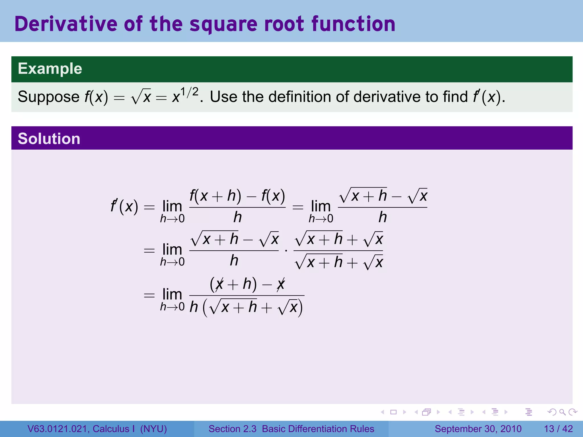 Derivative of the square root function
.
Example
                          √
Suppose f(x) =             x = x1/2 . Use the definition of derivative to find f′ (x).

Solution

                                                        √     √
                                  f(x + h) − f(x)        x+h− x
                     f′ (x) = lim                 = lim
                              h→0        h          h→0     h
                                  √         √ √           √
                                    x+h− x          x+h+ x
                            = lim                ·√       √
                              h→0       h           x+h+ x
                                     (x + h) − x
                                      ¡         ¡
                            = lim (√            √ )
                              h→0 h    x+h+ x




.                                                                               .   .     .      .      .    .

    V63.0121.021, Calculus I (NYU)    Section 2.3 Basic Differentiation Rules           September 30, 2010   13 / 42
 
