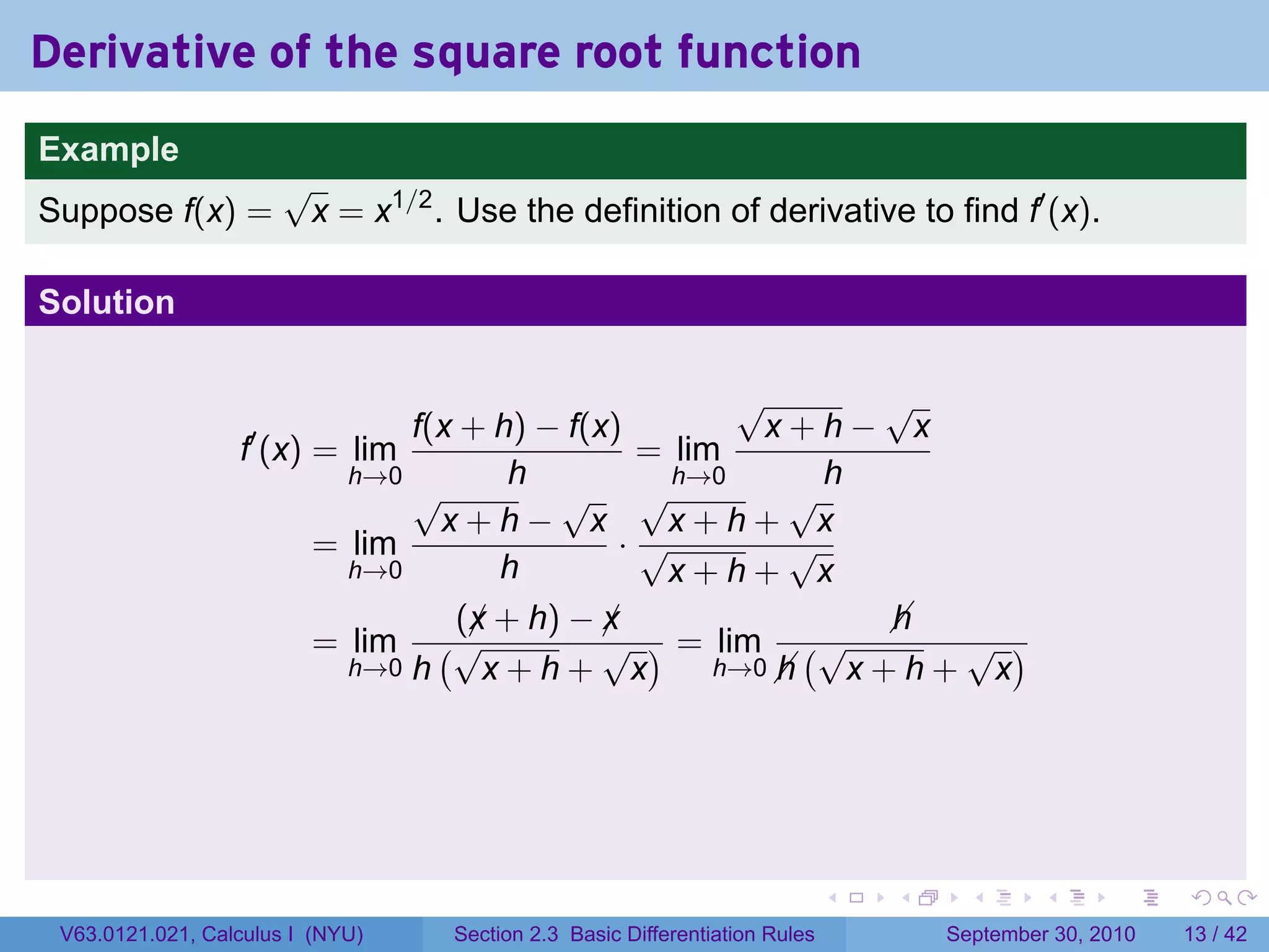 Derivative of the square root function
.
Example
                          √
Suppose f(x) =             x = x1/2 . Use the definition of derivative to find f′ (x).

Solution

                                                        √       √
                                  f(x + h) − f(x)         x+h− x
                     f′ (x) = lim                 = lim
                              h→0        h          h→0       h
                                  √         √ √             √
                                    x+h− x         x+h+ x
                            = lim                ·√         √
                              h→0       h          x+h+ x
                                     (x + h) − x
                                      ¡         ¡               
                                                                h
                            = lim (√            √ ) = lim (√      √ )
                              h→0 h    x+h+ x          h→0 
                                                           h x+h+ x




.                                                                               .   .     .      .      .    .

    V63.0121.021, Calculus I (NYU)    Section 2.3 Basic Differentiation Rules           September 30, 2010   13 / 42
 