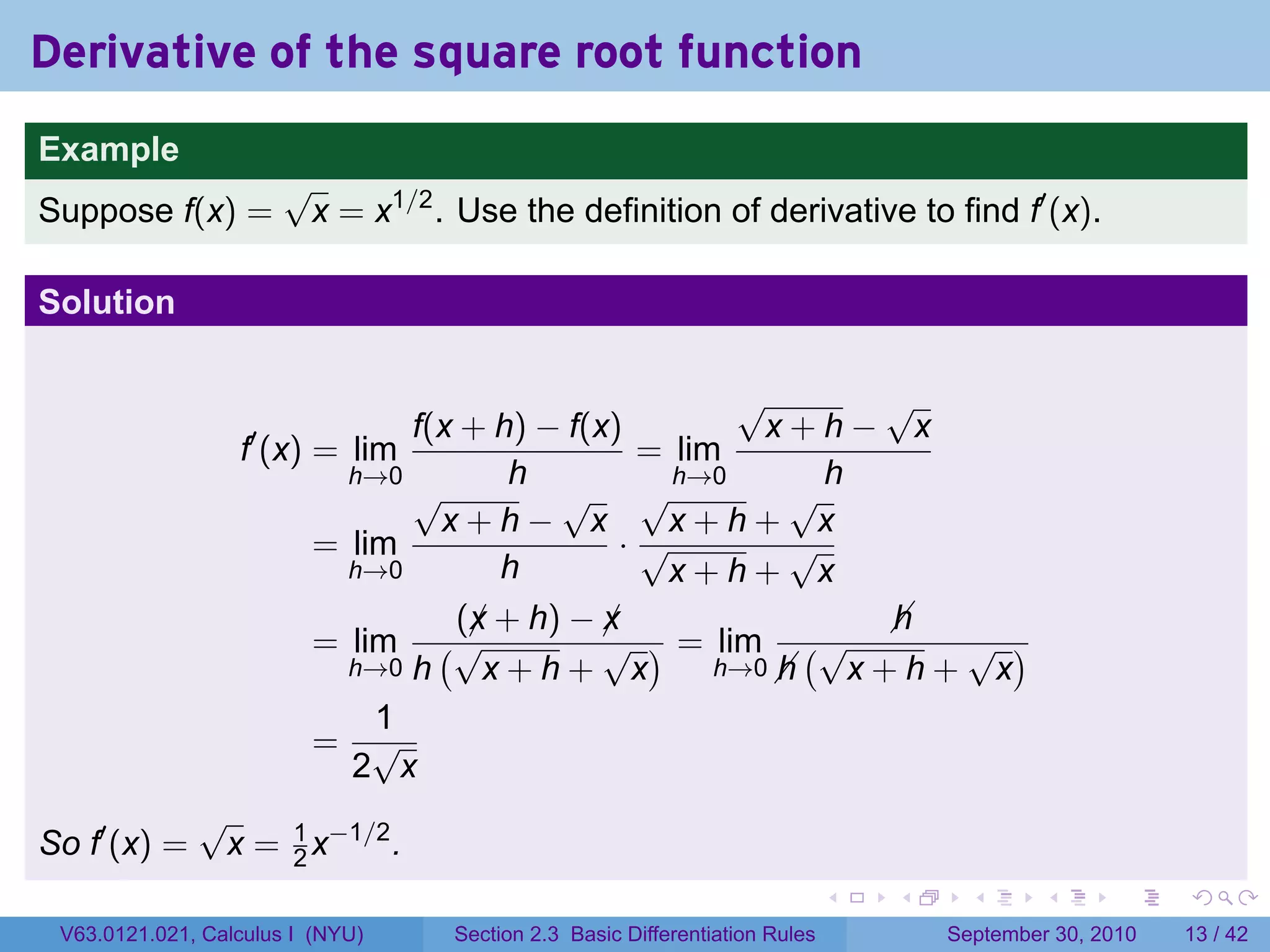 Derivative of the square root function
.
Example
                          √
Suppose f(x) =             x = x1/2 . Use the definition of derivative to find f′ (x).

Solution

                                                        √       √
                                  f(x + h) − f(x)         x+h− x
                      f′ (x) = lim                = lim
                              h→0        h          h→0       h
                                  √         √ √             √
                                    x+h− x         x+h+ x
                            = lim                ·√         √
                              h→0       h          x+h+ x
                                     (x + h) − x
                                      ¡         ¡               
                                                                h
                            = lim (√            √ ) = lim (√      √ )
                              h→0 h    x+h+ x          h→0 
                                                           h x+h+ x
                                1
                            = √
                              2 x
                 √
So f′ (x) =          x = 1 x−1/2 .
                         2
.                                                                               .   .     .      .      .    .

    V63.0121.021, Calculus I (NYU)    Section 2.3 Basic Differentiation Rules           September 30, 2010   13 / 42
 