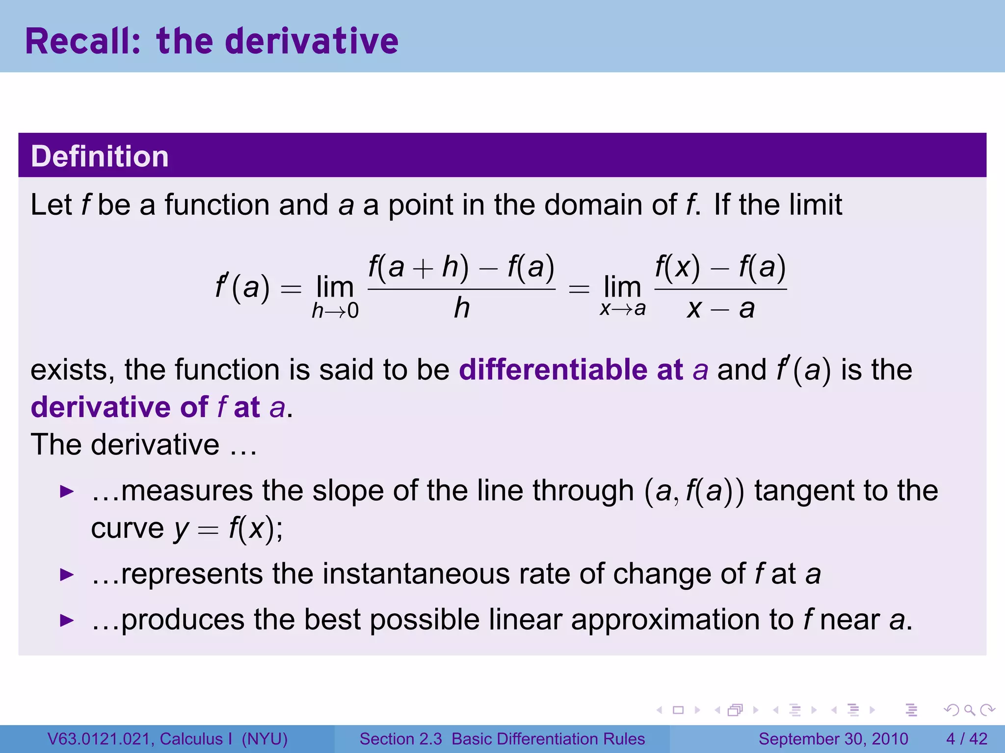 Recall: the derivative

Definition
Let f be a function and a a point in the domain of f. If the limit

                                      f(a + h) − f(a)       f(x) − f(a)
                     f′ (a) = lim                     = lim
                                  h→0        h          x→a    x−a

exists, the function is said to be differentiable at a and f′ (a) is the
derivative of f at a.
The derivative …
      …measures the slope of the line through (a, f(a)) tangent to the
      curve y = f(x);
      …represents the instantaneous rate of change of f at a
      …produces the best possible linear approximation to f near a.

                                                                               .   .    .      .      .     .

 V63.0121.021, Calculus I (NYU)      Section 2.3 Basic Differentiation Rules           September 30, 2010       4 / 42
 