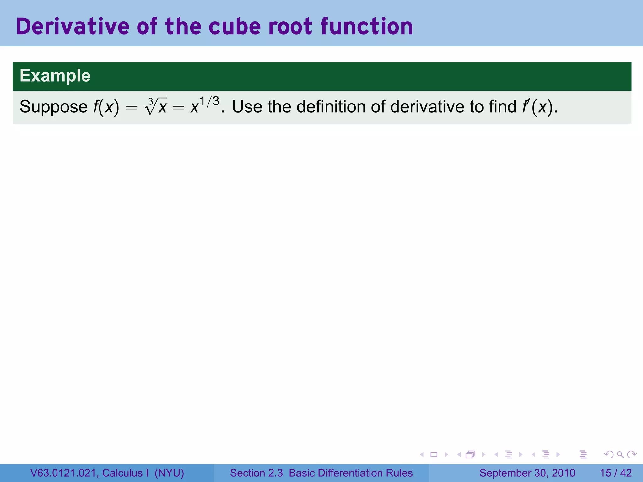 Derivative of the cube root function
.
Example
                          √
Suppose f(x) =            3
                            x = x1/3 . Use the definition of derivative to find f′ (x).




.                                                                               .   .     .      .      .    .

    V63.0121.021, Calculus I (NYU)    Section 2.3 Basic Differentiation Rules           September 30, 2010   15 / 42
 