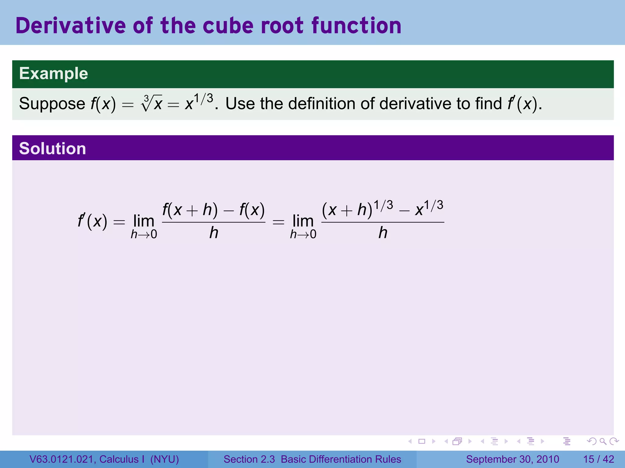 Derivative of the cube root function
.
Example
                          √
Suppose f(x) =            3
                            x = x1/3 . Use the definition of derivative to find f′ (x).

Solution


                            f(x + h) − f(x)       (x + h)1/3 − x1/3
             f′ (x) = lim                   = lim
                        h→0        h          h→0         h




.                                                                               .   .     .      .      .    .

    V63.0121.021, Calculus I (NYU)    Section 2.3 Basic Differentiation Rules           September 30, 2010   15 / 42
 