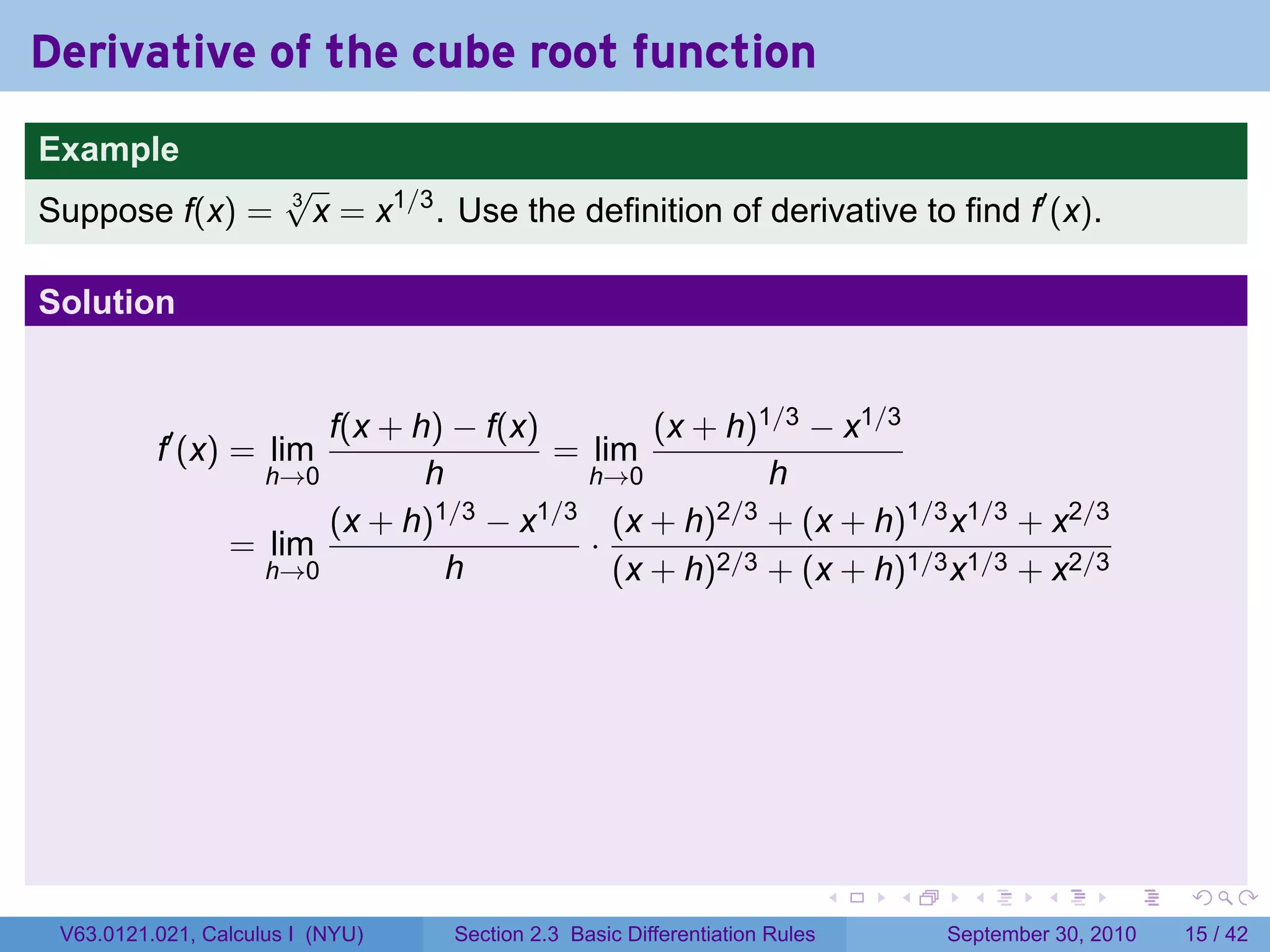 Derivative of the cube root function
.
Example
                          √
Suppose f(x) =            3
                            x = x1/3 . Use the definition of derivative to find f′ (x).

Solution


                          f(x + h) − f(x)        (x + h)1/3 − x1/3
             f′ (x) = lim                 = lim
                      h→0        h          h→0          h
                          (x + h)1/3 − x1/3 (x + h)2/3 + (x + h)1/3 x1/3 + x2/3
                    = lim                   ·
                      h→0          h          (x + h)2/3 + (x + h)1/3 x1/3 + x2/3




.                                                                               .   .     .      .      .    .

    V63.0121.021, Calculus I (NYU)    Section 2.3 Basic Differentiation Rules           September 30, 2010   15 / 42
 