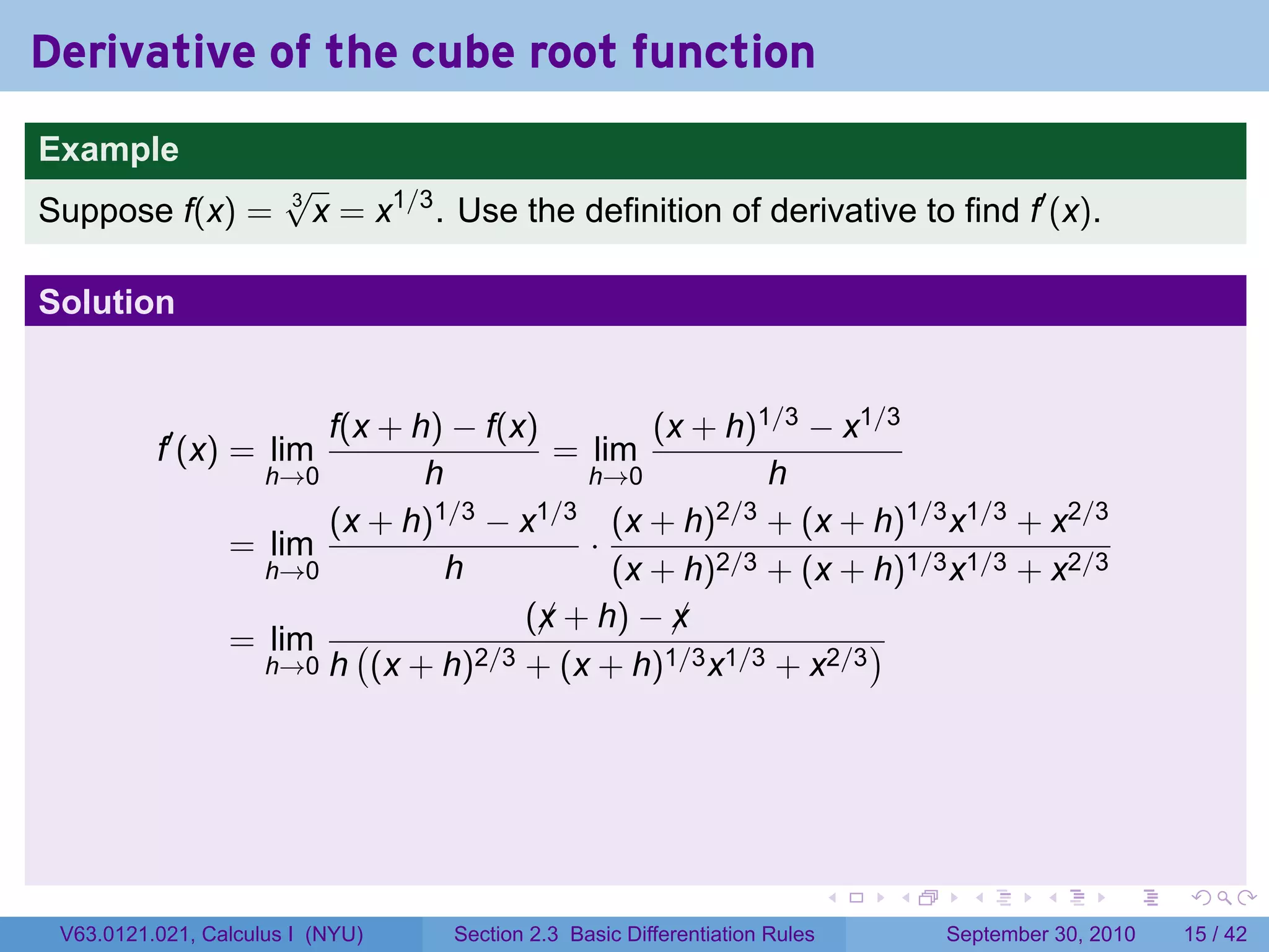 Derivative of the cube root function
.
Example
                          √
Suppose f(x) =            3
                            x = x1/3 . Use the definition of derivative to find f′ (x).

Solution


                          f(x + h) − f(x)         (x + h)1/3 − x1/3
             f′ (x) = lim                  = lim
                      h→0        h           h→0          h
                          (x + h)1/3 − x1/3 (x + h)2/3 + (x + h)1/3 x1/3 + x2/3
                    = lim                    ·
                      h→0          h           (x + h)2/3 + (x + h)1/3 x1/3 + x2/3
                                         (x + h) − x
                                          ¡        ¡
                    = lim (          2/3 + (x + h)1/3 x1/3 + x2/3
                                                                  )
                      h→0 h (x + h)




.                                                                               .   .     .      .      .    .

    V63.0121.021, Calculus I (NYU)    Section 2.3 Basic Differentiation Rules           September 30, 2010   15 / 42
 