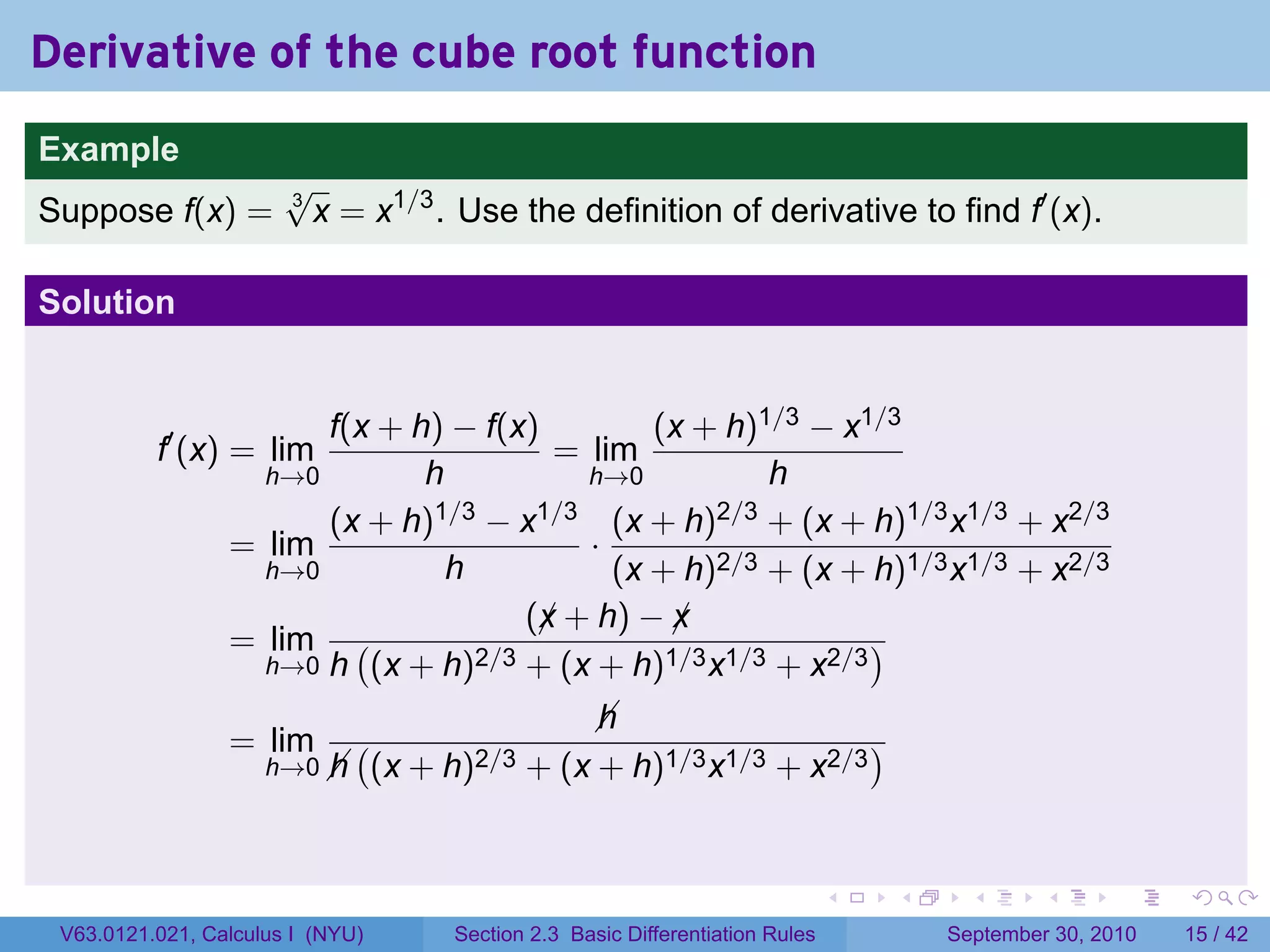 Derivative of the cube root function
.
Example
                          √
Suppose f(x) =            3
                            x = x1/3 . Use the definition of derivative to find f′ (x).

Solution


                          f(x + h) − f(x)         (x + h)1/3 − x1/3
             f′ (x) = lim                  = lim
                      h→0        h           h→0          h
                          (x + h)1/3 − x1/3 (x + h)2/3 + (x + h)1/3 x1/3 + x2/3
                    = lim                    ·
                      h→0          h           (x + h)2/3 + (x + h)1/3 x1/3 + x2/3
                                         (x + h) − x
                                          ¡        ¡
                    = lim (          2/3 + (x + h)1/3 x1/3 + x2/3
                                                                  )
                      h→0 h (x + h)

                                                     
                                                     h
                    = lim        (                                       )
                        h→0 
                            h        (x + h)2/3 + (x + h)1/3 x1/3 + x2/3


.                                                                                    .   .     .      .      .    .

    V63.0121.021, Calculus I (NYU)         Section 2.3 Basic Differentiation Rules           September 30, 2010   15 / 42
 