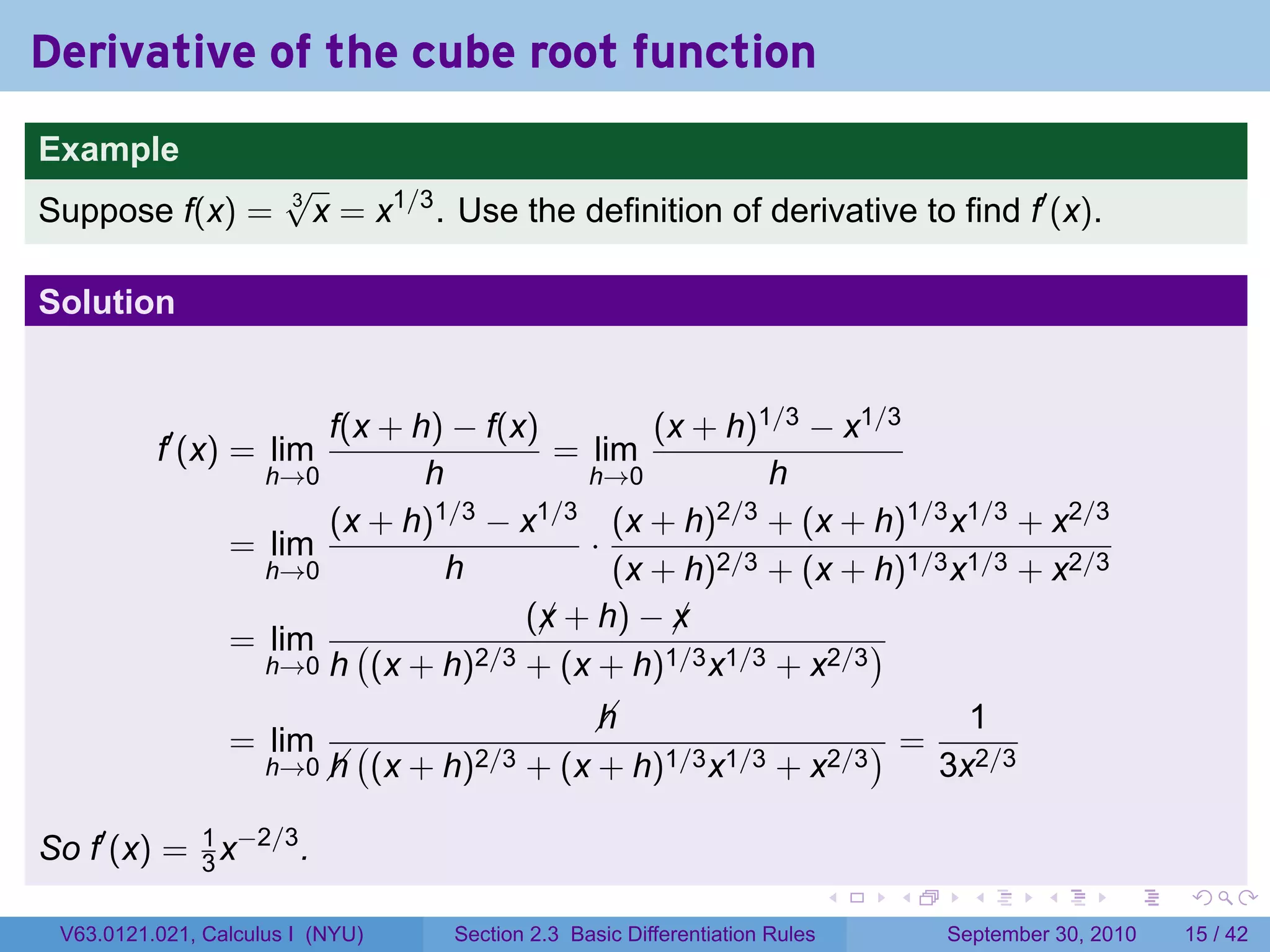 Derivative of the cube root function
.
Example
                          √
Suppose f(x) =            3
                            x = x1/3 . Use the definition of derivative to find f′ (x).

Solution


                          f(x + h) − f(x)         (x + h)1/3 − x1/3
             f′ (x) = lim                  = lim
                      h→0        h           h→0          h
                          (x + h)1/3 − x1/3 (x + h)2/3 + (x + h)1/3 x1/3 + x2/3
                    = lim                    ·
                      h→0          h           (x + h)2/3 + (x + h)1/3 x1/3 + x2/3
                                         (x + h) − x
                                          ¡        ¡
                    = lim (          2/3 + (x + h)1/3 x1/3 + x2/3
                                                                  )
                      h→0 h (x + h)

                                                     
                                                     h                        1
                    = lim        (                                       )=
                        h→0 
                            h        (x + h)2/3 + (x + h)1/3 x1/3 + x2/3    3x2/3

So f′ (x) = 1 x−2/3 .
            3
.                                                                                   .   .     .      .      .    .

    V63.0121.021, Calculus I (NYU)        Section 2.3 Basic Differentiation Rules           September 30, 2010   15 / 42
 