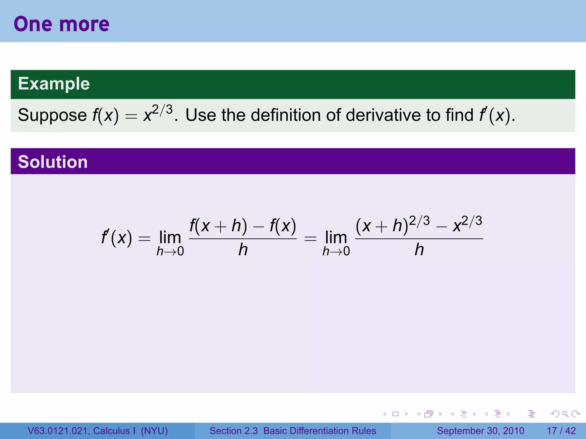 One more

Example
Suppose f(x) = x2/3 . Use the definition of derivative to find f′ (x).

Solution


                                f(x + h) − f(x)       (x + h)2/3 − x2/3
                f′ (x) = lim                    = lim
                            h→0        h          h→0         h




                                                                             .   .     .      .      .    .

 V63.0121.021, Calculus I (NYU)    Section 2.3 Basic Differentiation Rules           September 30, 2010   17 / 42
 