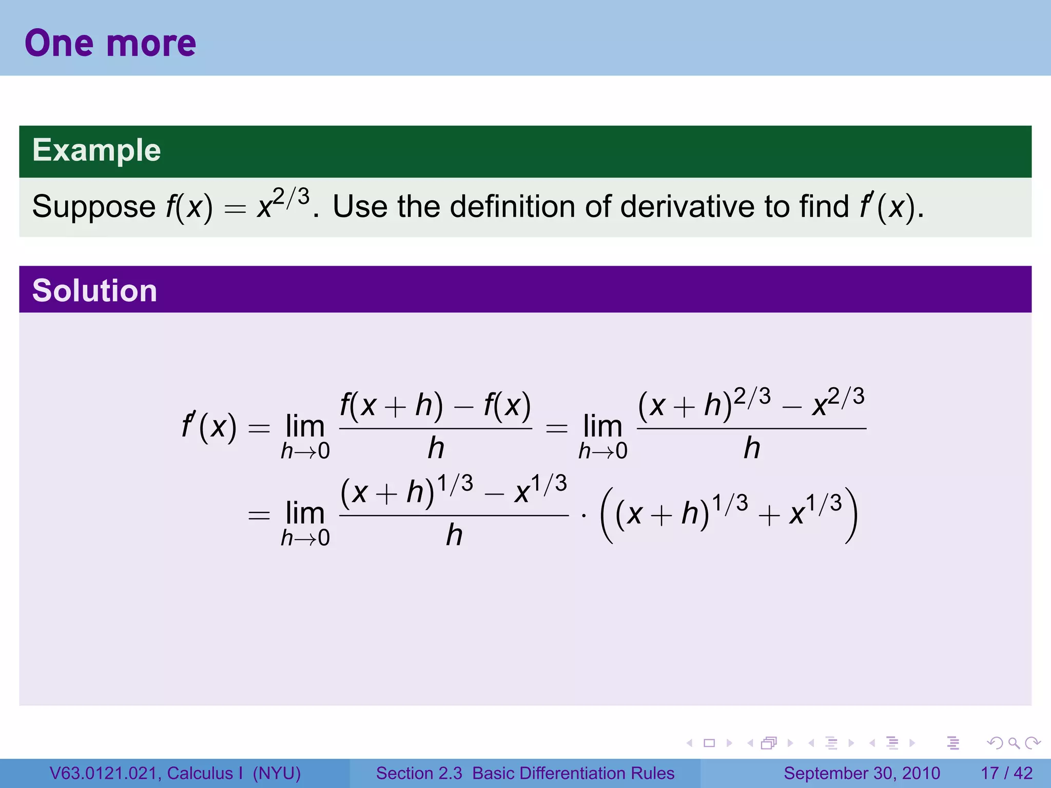 One more

Example
Suppose f(x) = x2/3 . Use the definition of derivative to find f′ (x).

Solution


                              f(x + h) − f(x)       (x + h)2/3 − x2/3
                f′ (x) = lim                  = lim
                          h→0        h          h→0         h
                              (x + h) 1/3 − x1/3 (                  )
                        = lim                   · (x + h)1/3 + x1/3
                          h→0          h




                                                                            .   .     .      .      .    .

 V63.0121.021, Calculus I (NYU)   Section 2.3 Basic Differentiation Rules           September 30, 2010   17 / 42
 
