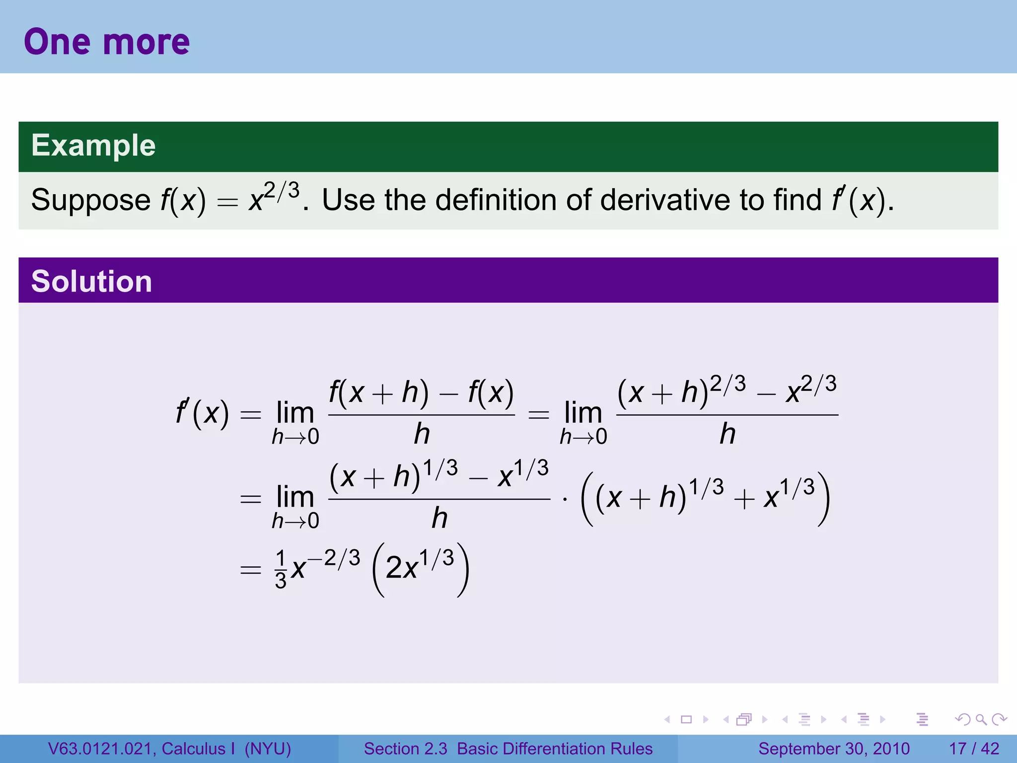 One more

Example
Suppose f(x) = x2/3 . Use the definition of derivative to find f′ (x).

Solution


                              f(x + h) − f(x)       (x + h)2/3 − x2/3
                f′ (x) = lim                  = lim
                          h→0        h          h→0         h
                              (x + h) 1/3 − x1/3 (                  )
                        = lim                   · (x + h)1/3 + x1/3
                          h→0          h
                                 (        )
                          1 −2/3      1/3
                        = 3x       2x



                                                                            .   .     .      .      .    .

 V63.0121.021, Calculus I (NYU)   Section 2.3 Basic Differentiation Rules           September 30, 2010   17 / 42
 