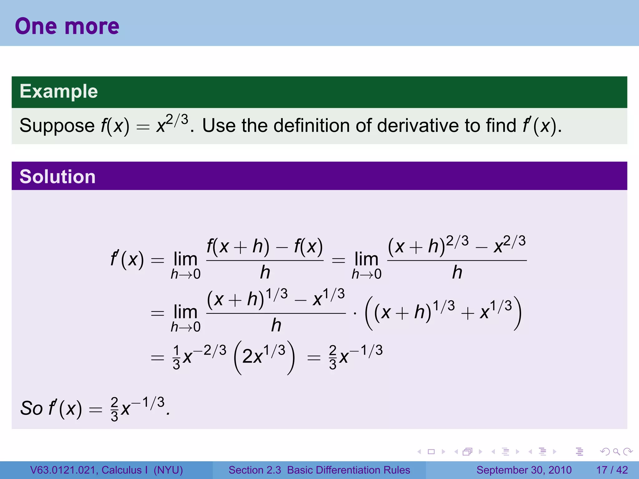 One more

Example
Suppose f(x) = x2/3 . Use the definition of derivative to find f′ (x).

Solution


                              f(x + h) − f(x)         (x + h)2/3 − x2/3
                f′ (x) = lim                  = lim
                          h→0        h           h→0          h
                              (x + h) 1/3 − x1/3 (                   )
                        = lim                    · (x + h)1/3 + x1/3
                          h→0          h
                                 (        )
                          1 −2/3
                        = 3x       2x 1/3
                                            = 2 x−1/3
                                              3


So f′ (x) = 2 x−1/3 .
            3

                                                                            .   .     .      .      .    .

 V63.0121.021, Calculus I (NYU)   Section 2.3 Basic Differentiation Rules           September 30, 2010   17 / 42
 