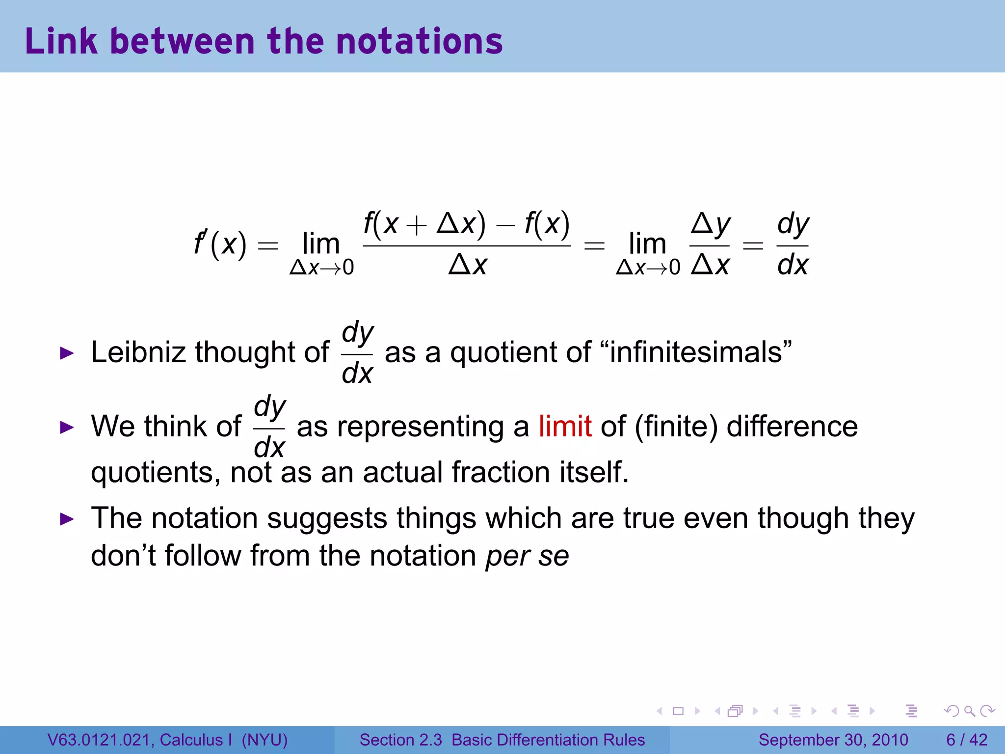 Link between the notations



                                         f(x + ∆x) − f(x)       ∆y   dy
                   f′ (x) = lim                           = lim    =
                                  ∆x→0         ∆x          ∆x→0 ∆x   dx

                                     dy
      Leibniz thought of                as a quotient of “infinitesimals”
                                     dx
                  dy
      We think of     as representing a limit of (finite) difference
                  dx
      quotients, not as an actual fraction itself.
      The notation suggests things which are true even though they
      don’t follow from the notation per se



                                                                                   .   .    .      .      .     .

 V63.0121.021, Calculus I (NYU)          Section 2.3 Basic Differentiation Rules           September 30, 2010       6 / 42
 