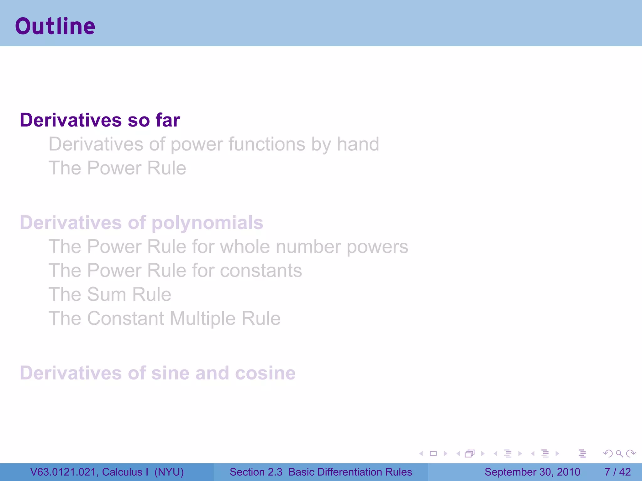 Outline


Derivatives so far
   Derivatives of power functions by hand
   The Power Rule

Derivatives of polynomials
   The Power Rule for whole number powers
   The Power Rule for constants
   The Sum Rule
   The Constant Multiple Rule

Derivatives of sine and cosine



                                                                            .   .    .      .      .     .

 V63.0121.021, Calculus I (NYU)   Section 2.3 Basic Differentiation Rules           September 30, 2010       7 / 42
 