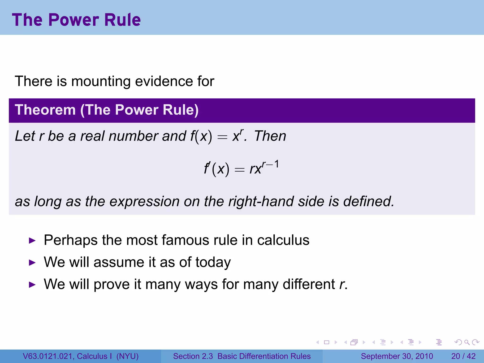 The Power Rule


There is mounting evidence for
Theorem (The Power Rule)
Let r be a real number and f(x) = xr . Then

                                          f′ (x) = rxr−1

as long as the expression on the right-hand side is defined.

      Perhaps the most famous rule in calculus
      We will assume it as of today
      We will prove it many ways for many different r.


                                                                            .   .     .      .      .    .

 V63.0121.021, Calculus I (NYU)   Section 2.3 Basic Differentiation Rules           September 30, 2010   20 / 42
 