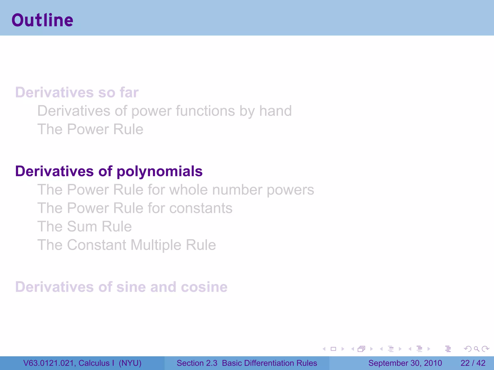 Outline


Derivatives so far
   Derivatives of power functions by hand
   The Power Rule

Derivatives of polynomials
   The Power Rule for whole number powers
   The Power Rule for constants
   The Sum Rule
   The Constant Multiple Rule

Derivatives of sine and cosine



                                                                            .   .     .      .      .    .

 V63.0121.021, Calculus I (NYU)   Section 2.3 Basic Differentiation Rules           September 30, 2010   22 / 42
 
