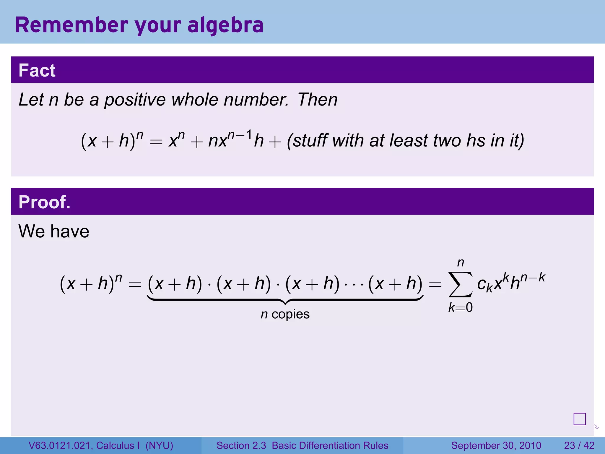 Remember your algebra
Fact
Let n be a positive whole number. Then

           (x + h)n = xn + nxn−1 h + (stuff with at least two hs in it)


Proof.
We have
                                                                                    ∑
                                                                                    n
       (x + h) = (x + h) · (x + h) · (x + h) · · · (x + h) =
                  n
                                                                                          ck xk hn−k
                                           n copies                                 k=0




                                                                            .   .     .      .      .    .

 V63.0121.021, Calculus I (NYU)   Section 2.3 Basic Differentiation Rules           September 30, 2010   23 / 42
 