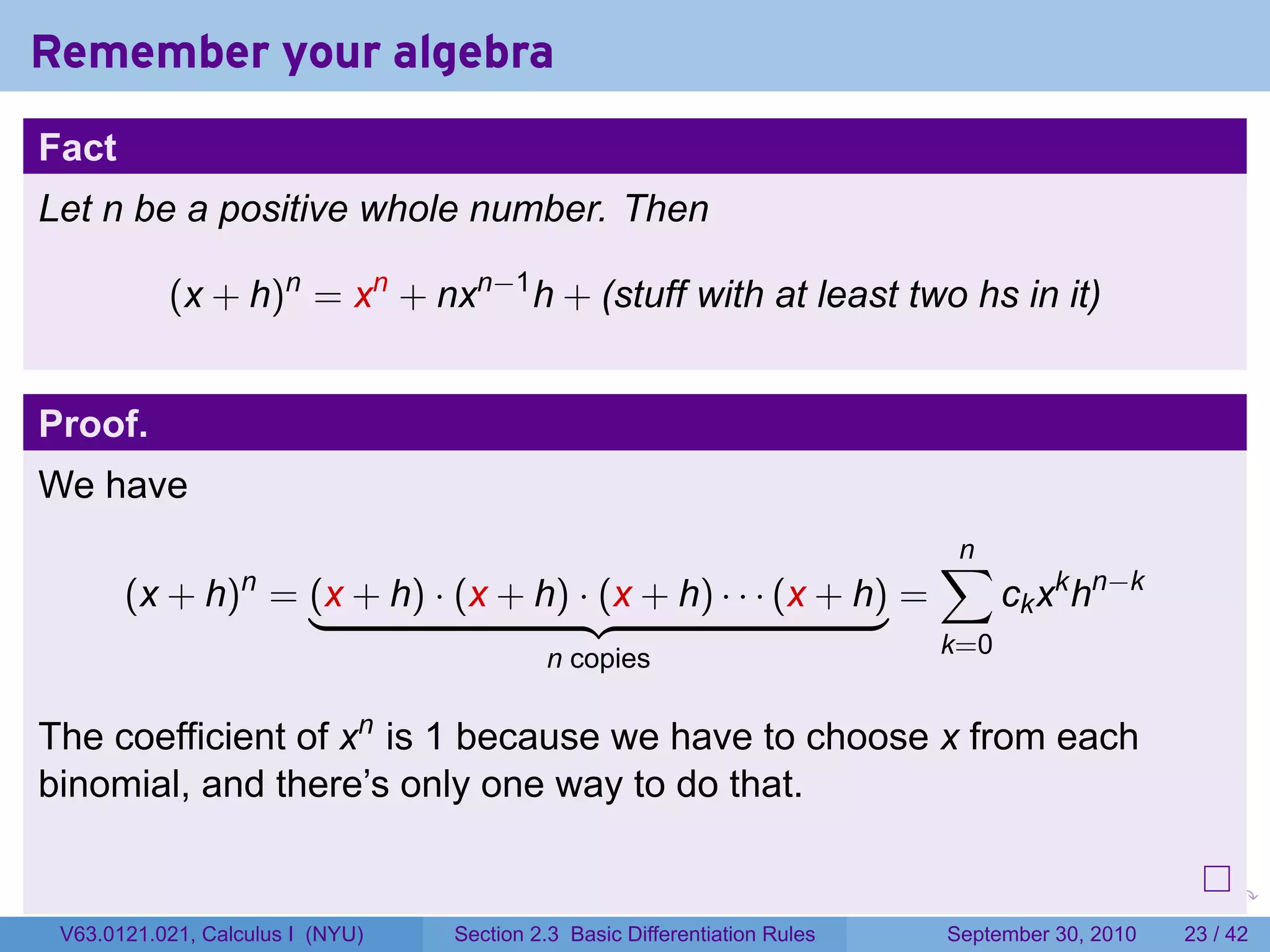 Remember your algebra
Fact
Let n be a positive whole number. Then

           (x + h)n = xn + nxn−1 h + (stuff with at least two hs in it)


Proof.
We have
                                                                                    ∑
                                                                                    n
       (x + h) = (x + h) · (x + h) · (x + h) · · · (x + h) =
                  n
                                                                                          ck xk hn−k
                                           n copies                                 k=0


The coefficient of xn is 1 because we have to choose x from each
binomial, and there’s only one way to do that.

                                                                            .   .     .      .      .    .

 V63.0121.021, Calculus I (NYU)   Section 2.3 Basic Differentiation Rules           September 30, 2010   23 / 42
 