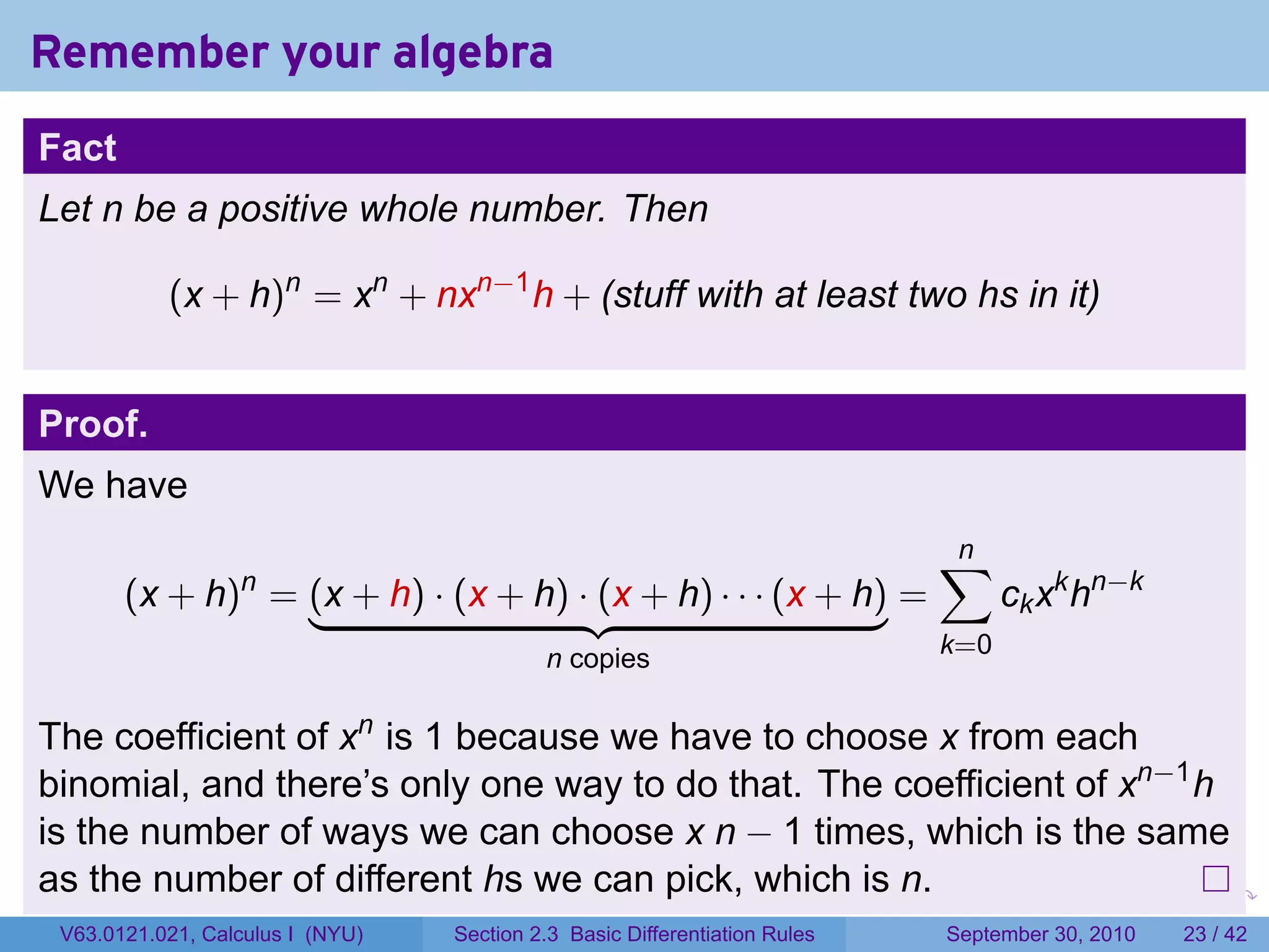 Remember your algebra
Fact
Let n be a positive whole number. Then

           (x + h)n = xn + nxn−1 h + (stuff with at least two hs in it)


Proof.
We have
                                                                                    ∑
                                                                                    n
       (x + h) = (x + h) · (x + h) · (x + h) · · · (x + h) =
                  n
                                                                                          ck xk hn−k
                                           n copies                                 k=0


The coefficient of xn is 1 because we have to choose x from each
binomial, and there’s only one way to do that. The coefficient of xn−1 h
is the number of ways we can choose x n − 1 times, which is the same
as the number of different hs we can pick, which is n.                      .   .     .      .      .    .

 V63.0121.021, Calculus I (NYU)   Section 2.3 Basic Differentiation Rules           September 30, 2010   23 / 42
 