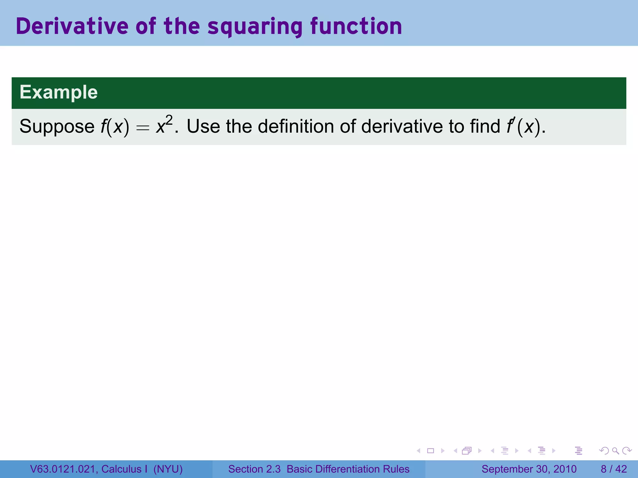 Derivative of the squaring function

Example
Suppose f(x) = x2 . Use the definition of derivative to find f′ (x).




                                                                            .   .    .      .      .     .

 V63.0121.021, Calculus I (NYU)   Section 2.3 Basic Differentiation Rules           September 30, 2010       8 / 42
 