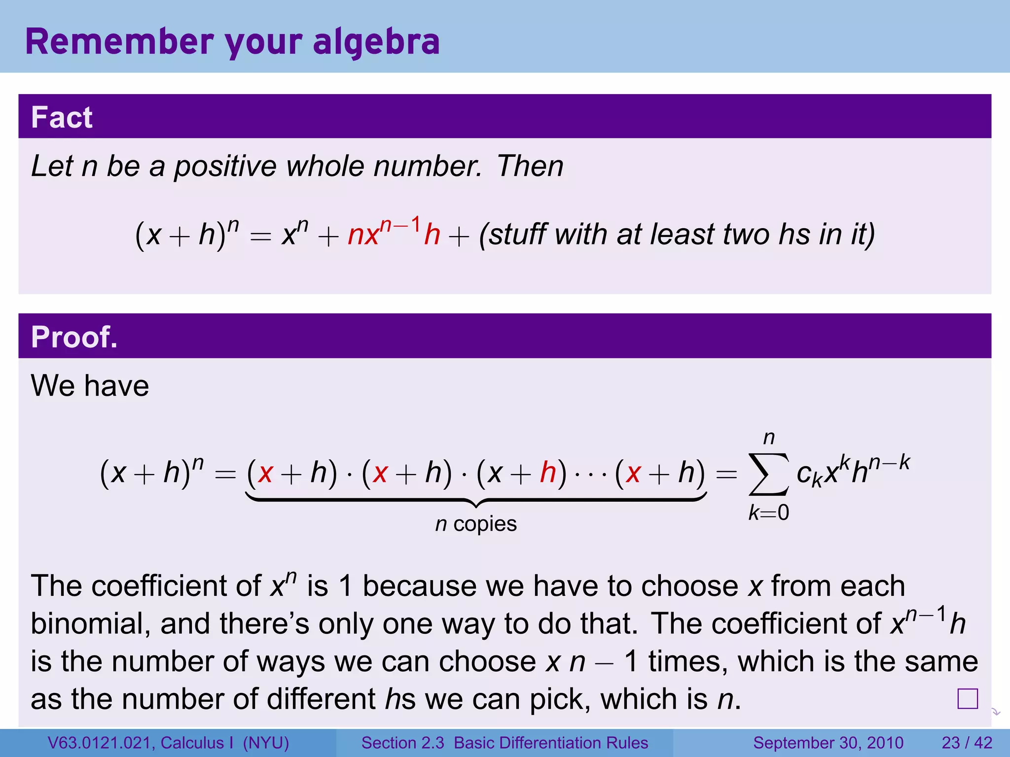 Remember your algebra
Fact
Let n be a positive whole number. Then

           (x + h)n = xn + nxn−1 h + (stuff with at least two hs in it)


Proof.
We have
                                                                                    ∑
                                                                                    n
       (x + h) = (x + h) · (x + h) · (x + h) · · · (x + h) =
                  n
                                                                                          ck xk hn−k
                                           n copies                                 k=0


The coefficient of xn is 1 because we have to choose x from each
binomial, and there’s only one way to do that. The coefficient of xn−1 h
is the number of ways we can choose x n − 1 times, which is the same
as the number of different hs we can pick, which is n.                      .   .     .      .      .    .

 V63.0121.021, Calculus I (NYU)   Section 2.3 Basic Differentiation Rules           September 30, 2010   23 / 42
 