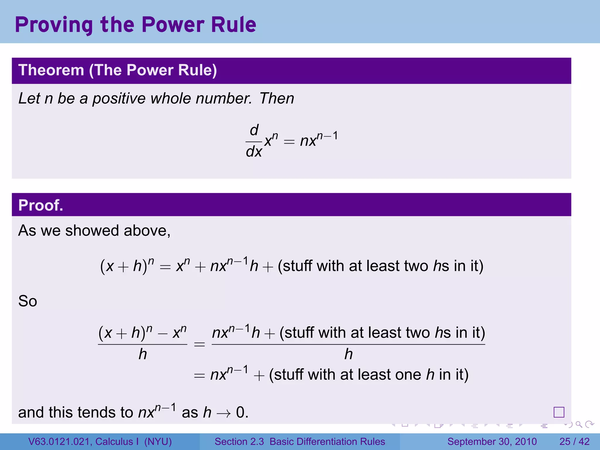 Proving the Power Rule
.
Theorem (The Power Rule)
Let n be a positive whole number. Then

                                            d n
                                               x = nxn−1
                                            dx


Proof.
As we showed above,

                  (x + h)n = xn + nxn−1 h + (stuff with at least two hs in it)

So
                  (x + h)n − xn   nxn−1 h + (stuff with at least two hs in it)
                                =
                        h                              h
                                = nxn−1 + (stuff with at least one h in it)

and this tends to nxn−1 as h → 0.
.                                                                              .   .     .      .      .    .

    V63.0121.021, Calculus I (NYU)   Section 2.3 Basic Differentiation Rules           September 30, 2010   25 / 42
 