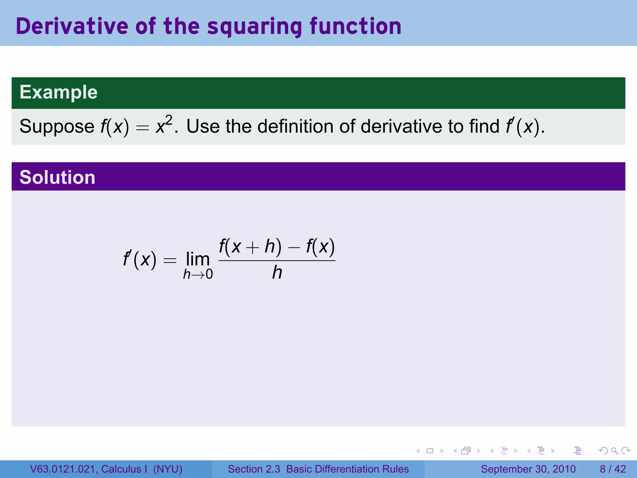Derivative of the squaring function

Example
Suppose f(x) = x2 . Use the definition of derivative to find f′ (x).

Solution


                                      f(x + h) − f(x)
                   f′ (x) = lim
                                  h→0        h




                                                                                 .   .    .      .      .     .

 V63.0121.021, Calculus I (NYU)        Section 2.3 Basic Differentiation Rules           September 30, 2010       8 / 42
 