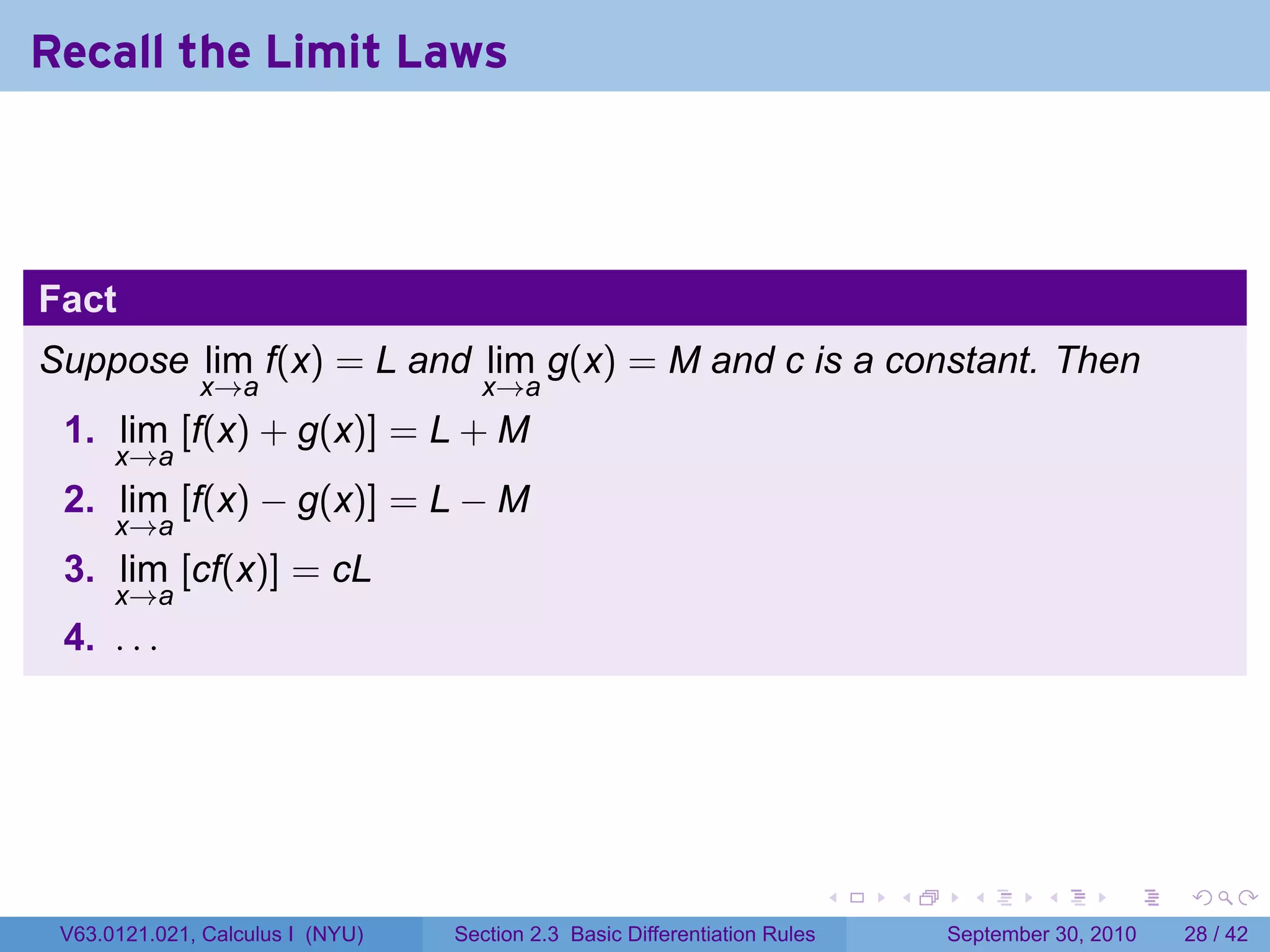 Recall the Limit Laws



Fact
Suppose lim f(x) = L and lim g(x) = M and c is a constant. Then
              x→a                   x→a
 1. lim [f(x) + g(x)] = L + M
      x→a
 2. lim [f(x) − g(x)] = L − M
      x→a
 3. lim [cf(x)] = cL
      x→a
 4. . . .




                                                                            .   .     .      .      .    .

 V63.0121.021, Calculus I (NYU)   Section 2.3 Basic Differentiation Rules           September 30, 2010   28 / 42
 