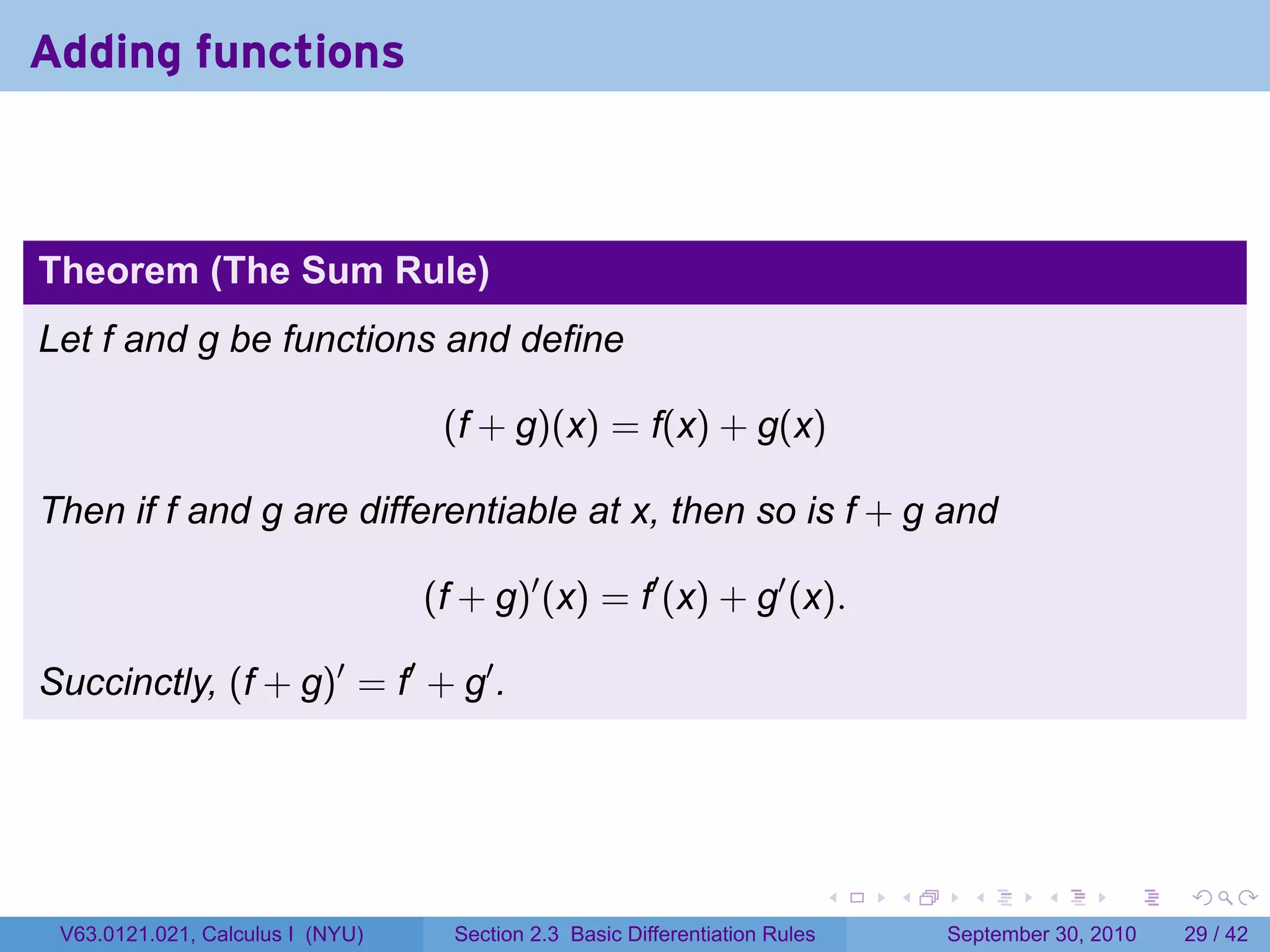 Adding functions



Theorem (The Sum Rule)
Let f and g be functions and define

                                   (f + g)(x) = f(x) + g(x)

Then if f and g are differentiable at x, then so is f + g and

                                  (f + g)′ (x) = f′ (x) + g′ (x).

Succinctly, (f + g)′ = f′ + g′ .




                                                                              .   .     .      .      .    .

 V63.0121.021, Calculus I (NYU)     Section 2.3 Basic Differentiation Rules           September 30, 2010   29 / 42
 