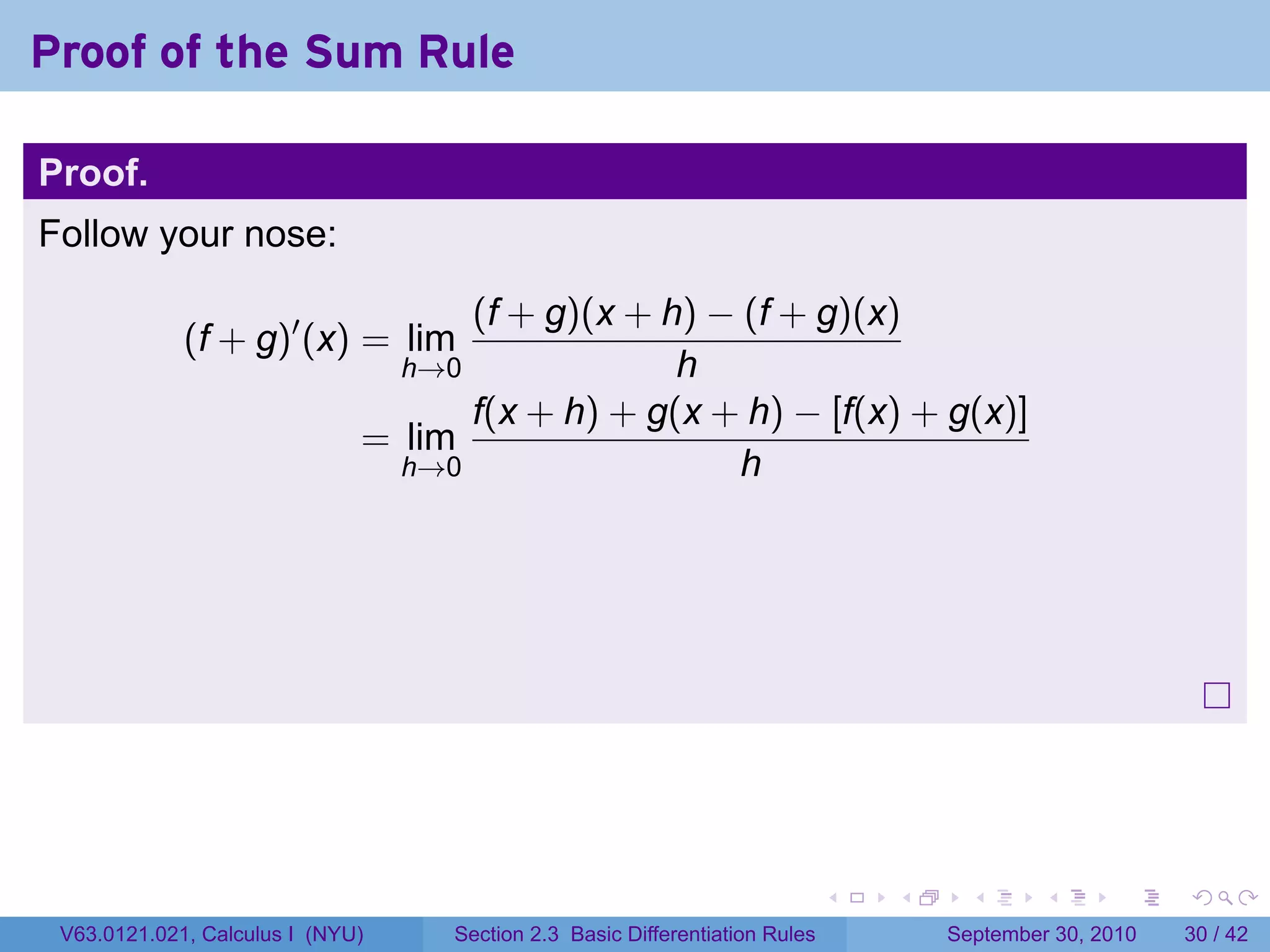 Proof of the Sum Rule

Proof.
Follow your nose:

                                    (f + g)(x + h) − (f + g)(x)
             (f + g)′ (x) = lim
                                  h→0            h
                                    f(x + h) + g(x + h) − [f(x) + g(x)]
                              = lim
                                h→0                  h




                                                                              .   .     .      .      .    .

 V63.0121.021, Calculus I (NYU)     Section 2.3 Basic Differentiation Rules           September 30, 2010   30 / 42
 