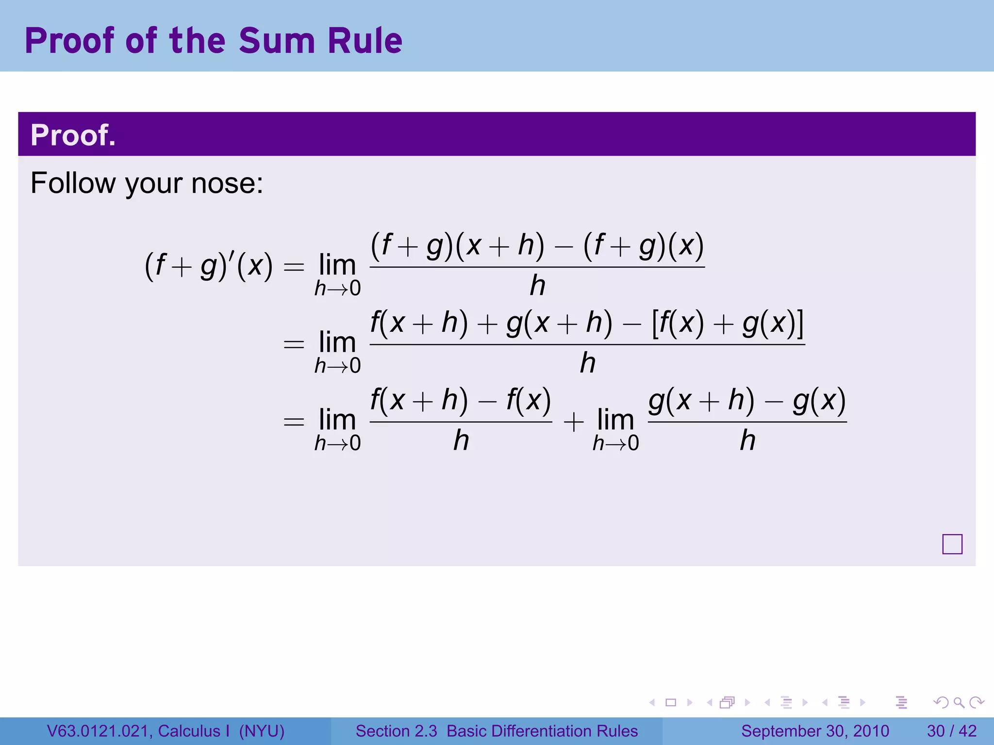 Proof of the Sum Rule

Proof.
Follow your nose:

                                    (f + g)(x + h) − (f + g)(x)
             (f + g)′ (x) = lim
                                  h→0            h
                                    f(x + h) + g(x + h) − [f(x) + g(x)]
                              = lim
                                h→0                  h
                                    f(x + h) − f(x)        g(x + h) − g(x)
                              = lim                 + lim
                                h→0        h          h→0         h




                                                                              .   .     .      .      .    .

 V63.0121.021, Calculus I (NYU)     Section 2.3 Basic Differentiation Rules           September 30, 2010   30 / 42
 