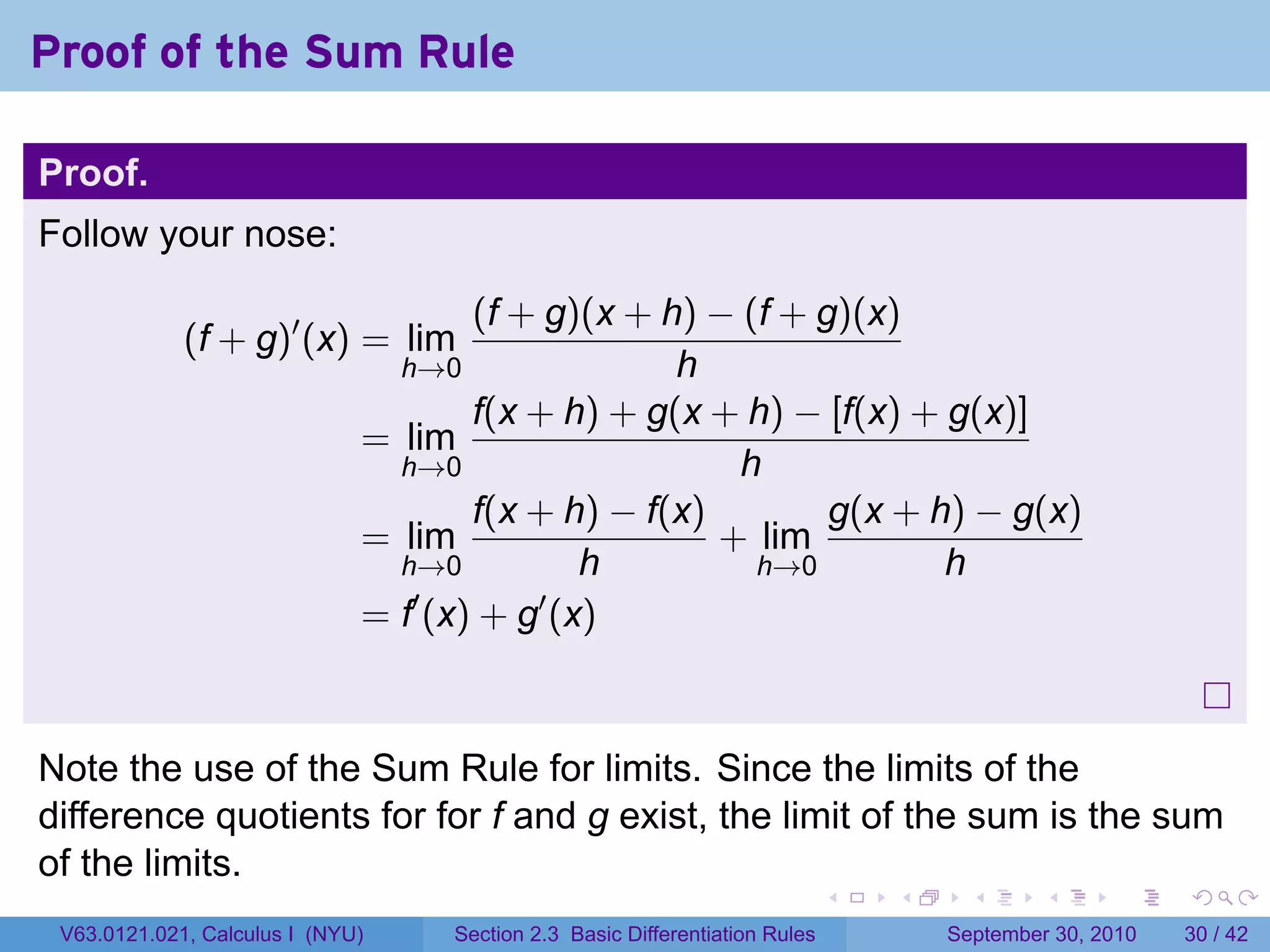 Proof of the Sum Rule

Proof.
Follow your nose:

                                      (f + g)(x + h) − (f + g)(x)
             (f + g)′ (x) = lim
                                  h→0              h
                                      f(x + h) + g(x + h) − [f(x) + g(x)]
                              = lim
                                h→0                    h
                                      f(x + h) − f(x)        g(x + h) − g(x)
                              = lim                   + lim
                                h→0           h         h→0         h
                              = f′ (x) + g′ (x)



Note the use of the Sum Rule for limits. Since the limits of the
difference quotients for for f and g exist, the limit of the sum is the sum
of the limits.
                                                                              .   .     .      .      .    .

 V63.0121.021, Calculus I (NYU)     Section 2.3 Basic Differentiation Rules           September 30, 2010   30 / 42
 