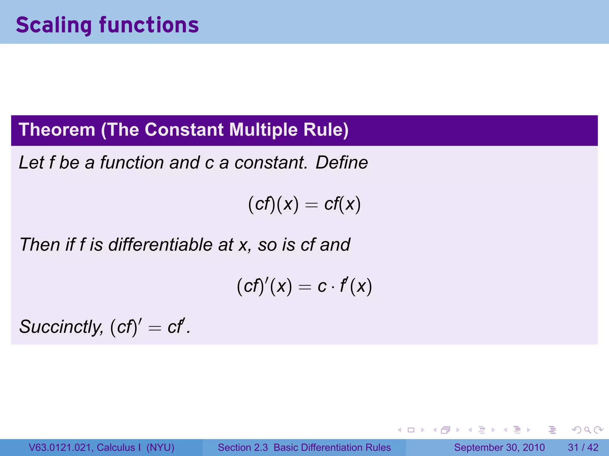 Scaling functions



Theorem (The Constant Multiple Rule)
Let f be a function and c a constant. Define

                                        (cf)(x) = cf(x)

Then if f is differentiable at x, so is cf and

                                      (cf)′ (x) = c · f′ (x)

Succinctly, (cf)′ = cf′ .




                                                                            .   .     .      .      .    .

 V63.0121.021, Calculus I (NYU)   Section 2.3 Basic Differentiation Rules           September 30, 2010   31 / 42
 