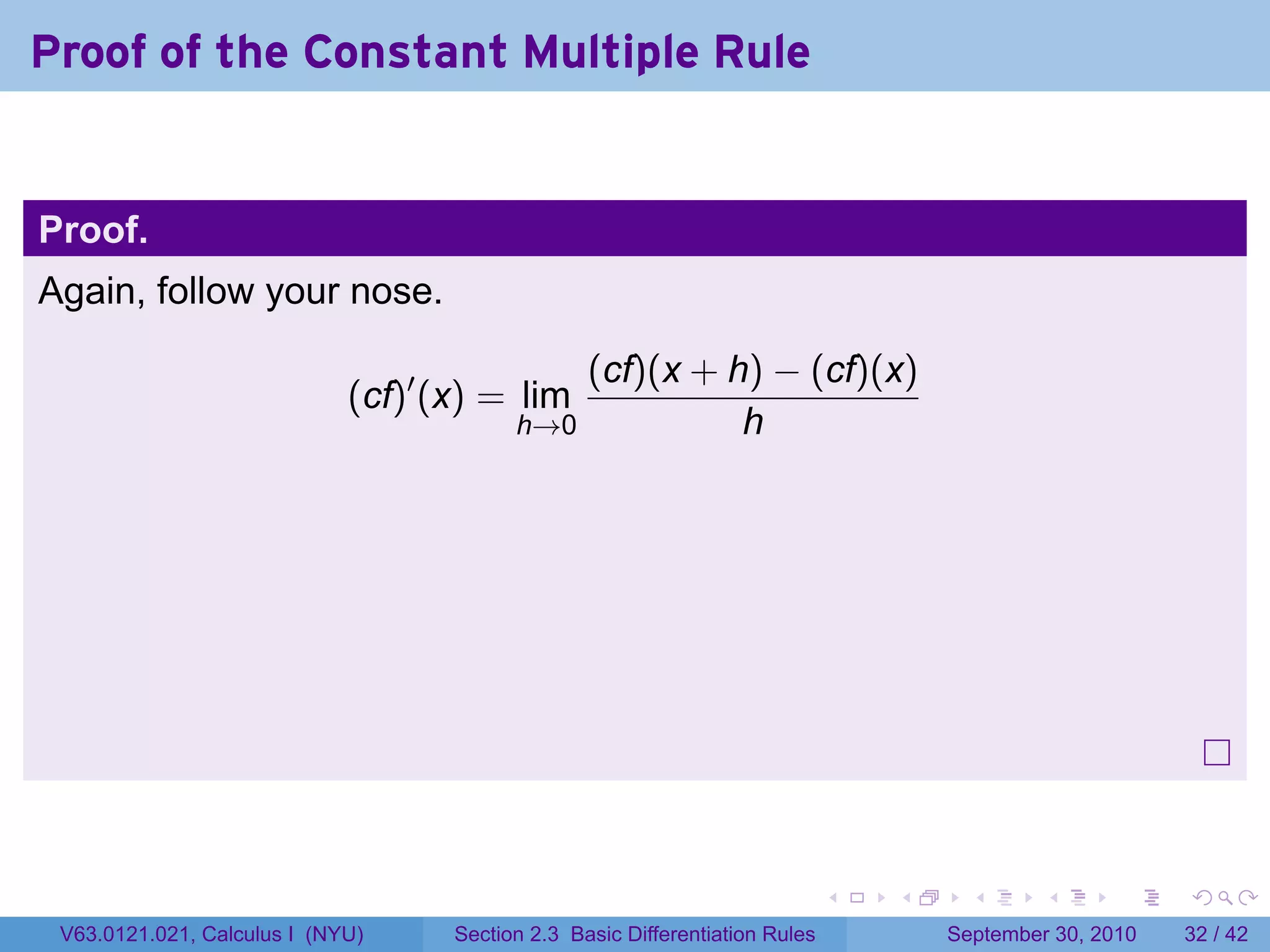 Proof of the Constant Multiple Rule


Proof.
Again, follow your nose.

                                              (cf)(x + h) − (cf)(x)
                             (cf)′ (x) = lim
                                          h→0           h




                                                                              .   .     .      .      .    .

 V63.0121.021, Calculus I (NYU)     Section 2.3 Basic Differentiation Rules           September 30, 2010   32 / 42
 