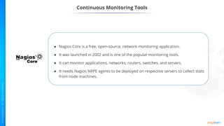 ● Nagios Core is a free, open-source, network monitoring application.
● It was launched in 2002 and is one of the popular monitoring tools.
● It can monitor applications, networks, routers, switches, and servers.
● It needs Nagios NRPE agents to be deployed on respective servers to collect stats
from node machines.
Continuous Monitoring Tools
 