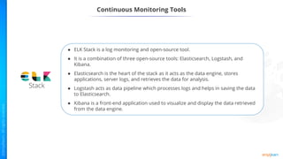 Continuous Monitoring Tools
● ELK Stack is a log monitoring and open-source tool.
● It is a combination of three open-source tools: Elasticsearch, Logstash, and
Kibana.
● Elasticsearch is the heart of the stack as it acts as the data engine, stores
applications, server logs, and retrieves the data for analysis.
● Logstash acts as data pipeline which processes logs and helps in saving the data
to Elasticsearch.
● Kibana is a front-end application used to visualize and display the data retrieved
from the data engine.
 