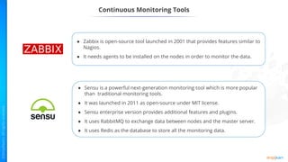 ● Sensu is a powerful next-generation monitoring tool which is more popular
than traditional monitoring tools.
● It was launched in 2011 as open-source under MIT license.
● Sensu enterprise version provides additional features and plugins.
● It uses RabbitMQ to exchange data between nodes and the master server.
● It uses Redis as the database to store all the monitoring data.
● Zabbix is open-source tool launched in 2001 that provides features similar to
Nagios.
● It needs agents to be installed on the nodes in order to monitor the data.
Continuous Monitoring Tools
 
