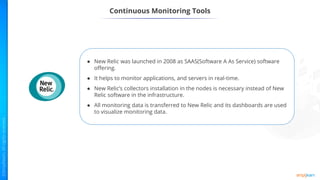 ● New Relic was launched in 2008 as SAAS(Software A As Service) software
offering.
● It helps to monitor applications, and servers in real-time.
● New Relic’s collectors installation in the nodes is necessary instead of New
Relic software in the infrastructure.
● All monitoring data is transferred to New Relic and its dashboards are used
to visualize monitoring data.
Continuous Monitoring Tools
 