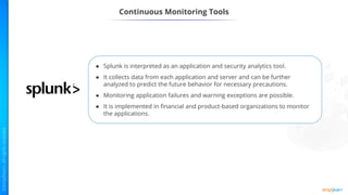 ● Splunk is interpreted as an application and security analytics tool.
● It collects data from each application and server and can be further
analyzed to predict the future behavior for necessary precautions.
● Monitoring application failures and warning exceptions are possible.
● It is implemented in financial and product-based organizations to monitor
the applications.
Continuous Monitoring Tools
 