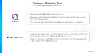 ● Datadog is a cloud-based monitoring service.
● Datadog agent should be installed on the servers to monitor other servers
within the infrastructure.
● All monitoring data is pushed to Datadog web application to visualize it.
● AppDynamics tool is used to monitor the server and application performance
which results in improved efficiency of the source code.
● It helps in making a suitable business decision while monitoring application,
as it monitors both mobile and web.
Continuous Monitoring Tools
 